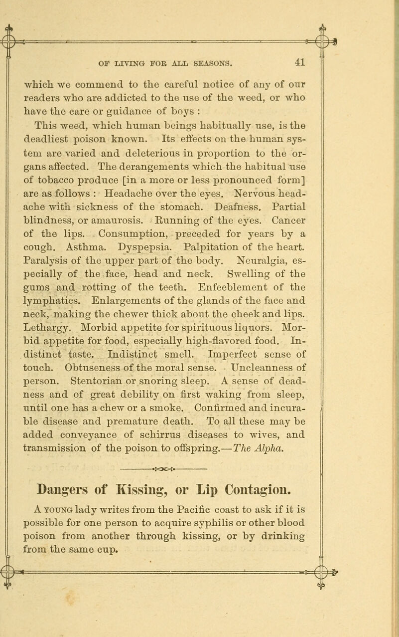 ^ #* which we commend to the careful notice of any of our readers who are addicted to the use of the weed, or who have the care or guidance of boys : This weed, which human beings habitually use, is the deadliest poison known. Its effects on the human sys- tem are varied and deleterious in proj)ortion to the or- gans affected. The derangements which the habitual use of tobacco produce [in a more or less pronounced form] are as follows : Headache over the eyes. Nervous head- ache with sickness of the stomach. Deafness. Partial blindness, or amaurosis. Running of the eyes. Cancer of the lips. Consumption, preceded for years by a cough. Asthma. Dyspepsia. Palpitation of the heart. Paralysis of the upper part of the body. Neuralgia, es- pecially of the face, head and neck. Swelling of the gums and rotting of the teeth. Enfeeblement of the lymphatics. Enlargements of the glands of the face and neck, making the chewer thick about the cheek and lips. Lethargy. Morbid appetite for spirituous liquors. Mor- bid appetite for food, especially high-flavored food. In- distinct taste. Indistinct smell. Imperfect sense of touch. Obtuseness of the moral sense. • Uncleanness of person. Stentorian or snoring sleep. A sense of dead- ness and of great debility on first waking from sleep, until one has a chew or a smoke. Confirmed and incura- ble disease and premature death. To all these may be added conveyance of schirrus diseases to wives, and transmission of the poison to offspring.—The Alpha. Dangers of Kissing, or Lip Contagion. A YOUNG lady writes from the Pacific coast to ask if it is possible for one person to acquire syphilis or other blood poison from another through kissing, or by drinking from the same cup. -*=^