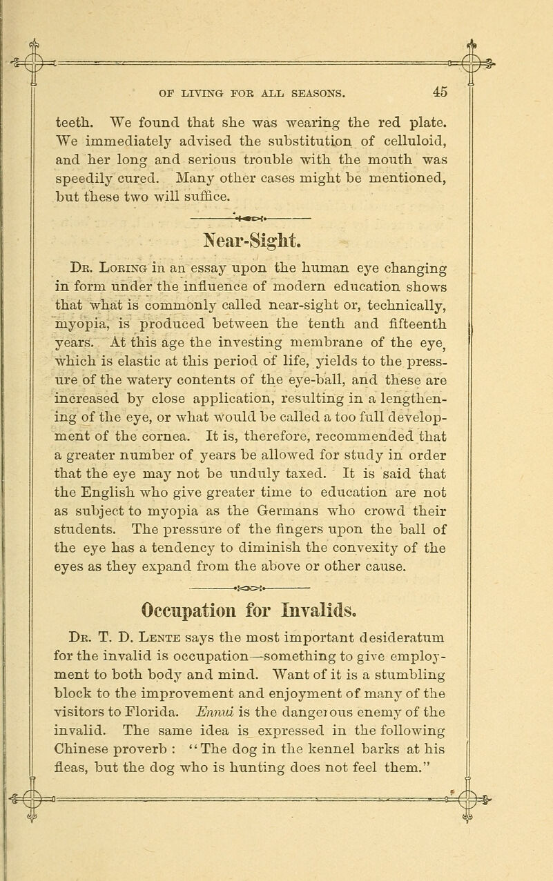 #* 4» OF LIVING FOE ALL SEASONS. 45 teeth. We found tliat slie was wearing the red plate. We immediately advised the substitution of celluloid, and her long and serious trouble with the mouth was speedily cured. Many other cases might be mentioned, but these two will suffice. Near-Sight. Dr. Loeing in an essay upon the human eye changing in form under the influence of modern education shows that what is commonly called near-sight or, technically, myopia, is produced between the tenth and fifteenth years. At this age the investing membrane of the eye^ which is elastic at this period of life, yields to the press- ure of the watery contents of the eye-ball, and these are increased by close application, resulting in a lengthen- ing of the eye, or what would be called a too full develop- ment of the cornea. It is, therefore, recommended that a greater number of years be allowed for study in order that the eye may not be unduly taxed. It is said that the English who give greater time to education are not as subject to myoj)ia as the Germans who crowd their students. The pressure of the fingers upon the ball of the eye has a tendency to diminish the convexity of the eyes as they expand from the above or other cause. Occupation for Invalids. Dr. T. D. Lente says the most important desideratum for the invalid is occupation—something to give emj)loj- ment to both body and mind. Want of it is a stumbling block to the improvement and enjoyment of many of the visitors to Florida. Ennid is the dangerous enemy of the invalid. The same idea is_ expressed in the following Chinese proverb : The dog in the kennel barks at his fleas, but the dog who is hunting does not feel them.