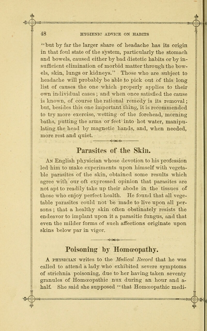 but by far the larger share of beadache has its origin in that foul state of the system, particularly the stomach and bowels, caused either by bad dietetic habits or by in- sufficient elimination of morbid matter through the bow- els, skin, lungs or kidneys. Those who are subject to headache will probably be able to pick out of this long list of causes the one which properly applies to their own individual cases ; and when once satisfied the cause is known, of course the rational remedy is its removal; but, besides this one important thing, it is recommended to try more exercise, wetting of the forehead, morning baths, putting the arms or feet into hot water, manipu- lating the head by magnetic hands, and, when needed, more rest and quiet. 'i^oot» Parasites of tlie Sldn. An English physician whose devotion to his profession led him to make experiments upon himself with vegeta- ble parasites of the skin, obtained some results which agree with our oft expressed opinion that parasites are not apt to readily take up their abode in the tissues of those who enjoy perfect health. He found that all vege- table parasites could not be made to live upon all per- sons ; that a healthy skin often obstinately resists the endeavor to implant upon it a parasitic fungus, and that even the milder forms of such affections originate upon skins below par in vigor. Poisoning by Homoeopathy. A PHYSICIAN writes to the Medical Record that he was called to attend a lady who exhibited severe symptoms of strichnia poisoning, due to her having taken seventy granules of Homoeopathic nux during an hour and a- half. She said she supposed that Homoeopathic medi-