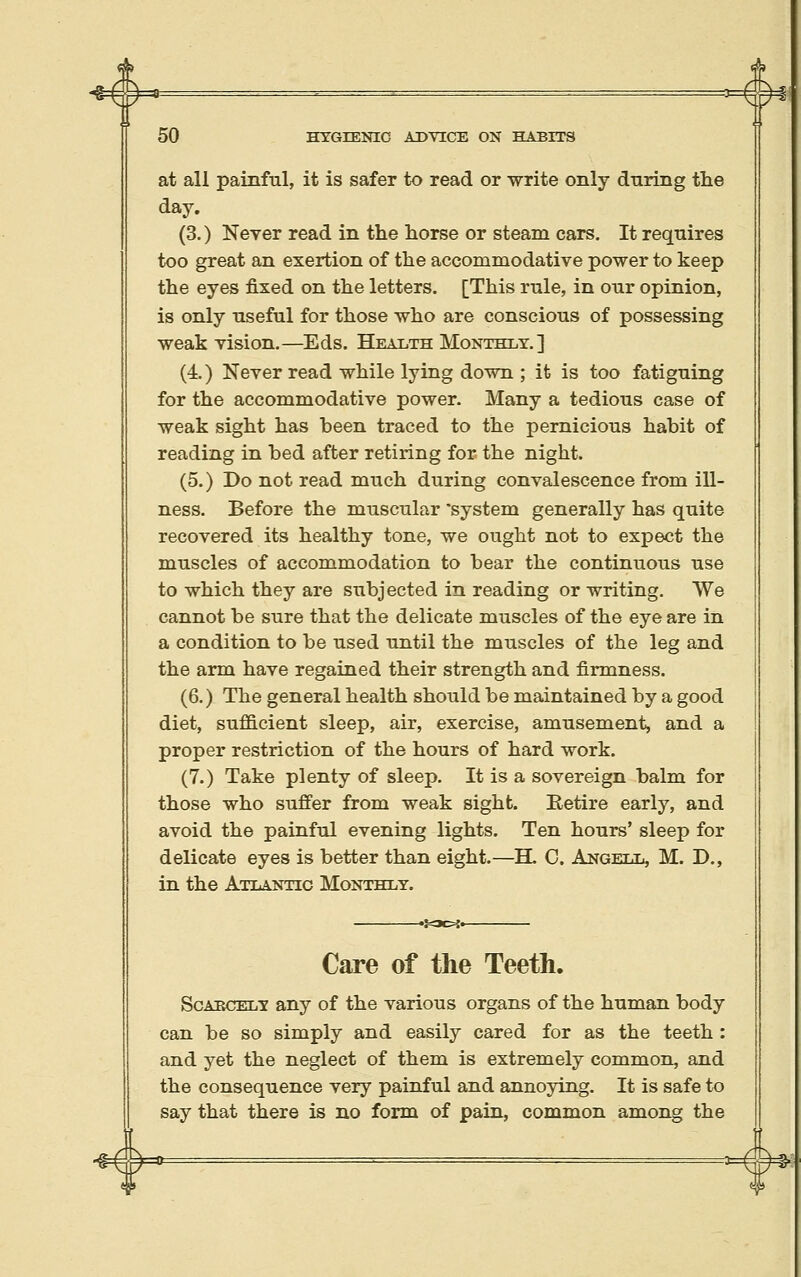 (^ 4 50 HYGIENIC ADVICE ON HABITS at all painful, it is safer to read or write only during the day. (3.) Never read in the horse or steam cars. It requires too great an exertion of the accommodative power to keep the eyes fixed on the letters. [This rule, in our opinion, is only useful for those who are conscious of possessing weak vision.—Eds. Health Monthly.] (4.) Never read while lying down ; it is too fatiguing for the accommodative power. Many a tedious case of weak sight has been traced to the pernicious habit of reading in bed after retiring for: the night. (5.) Do not read much during convalescence from ill- ness. Before the muscular system generally has quite recovered its healthy tone, we ought not to expect the muscles of accommodation to bear the continuous use to which they are subjected in reading or writing. VVe cannot be sure that the delicate muscles of the eye are in a condition to be used until the muscles of the leg and the arm have regained their strength and firmness. (6.) The general health should be maintained by a good diet, sufficient sleep, air, exercise, amusement, and a proper restriction of the hours of hard work. (7.) Take plenty of sleep. It is a sovereign balm for those who suffer from weak sight. Retire early, and avoid the painful evening lights. Ten hours' sleep for delicate eyes is better than eight.—H. C. Angell, M. D., in the Atlantic Monthly. Care of the Teeth. Sgabcely any of the various organs of the human body can be so simply and easily cared for as the teeth : and yet the neglect of them is extremely common, and the consequence very painful and annoying. It is safe to say that there is no form of pain, common among the -1=