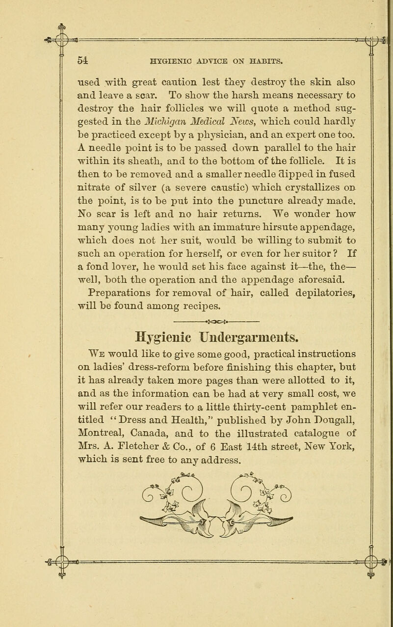 ^ #= 54 HYGIENIC ADTECB ON HABITS. used -witli great cantion lest tliey destroy the skin also and leave a scar. To show the harsh means necessary to destroy the hair follicles we will quote a method sug- gested in the Michigan Medical News, which could hardly be practiced except by a phj^^sician, and an expert one too. A needle point is to be passed down parallel to the hair within its sheath, and to the bottom of the follicle. It is then to be removed and a smaller needle dipped in fused nitrate of silver (a severe caustic) which crystallizes on the point, is to be put into the puncture already made. No scar is left and no hair returns. We wonder how many young ladies with an immature hirsute appendage, which does not her suit, would be willing to submit to such an operation for herself, or even for her suitor ? If a fond lover, he would set his face against it—the, the— well, both the operation and the appendage aforesaid. Preparations for removal of hair, called depilatories, will be found among recipes. Hygienic Undergarments. We would like to give some good, practical instructions on ladies' dress-reform before finishing this chapter, but it has already taken more pages than were allotted to it, and as the information can be had at very small cost, we will refer our readers to a little thirty-cent pamphlet en- titled Dress and Health, published by John Dougall, Montreal, Canada, and to the illustrated catalogue of Mrs. A. Fletcher & Co., of 6 East 14th street, New York, which is sent free to any address.