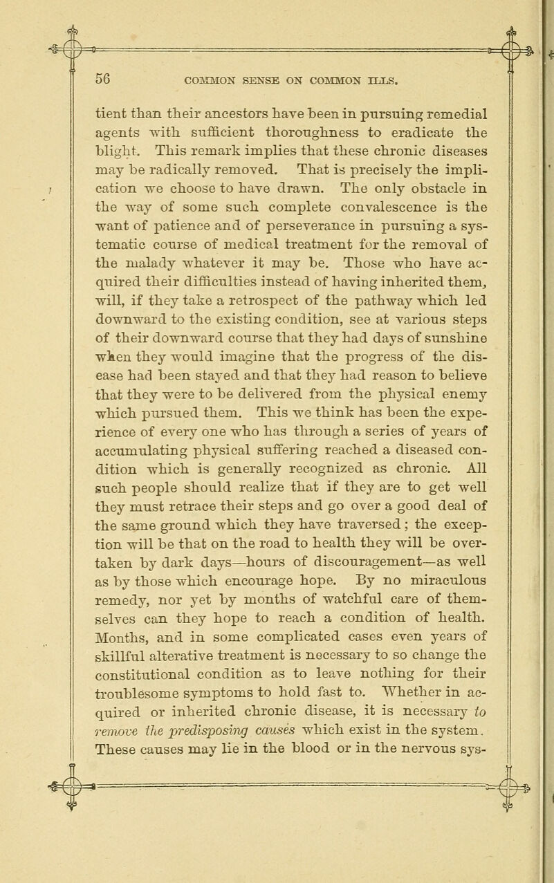 A ===^ 56 COMMON SENSE ON COMMON ILLS. tient than their ancestors have been in pursuing remedial agents with sufficient thoroughness to eradicate the blight. This remark implies that these chronic diseases may be radically removed. That is precisely the impli- cation we choose to have drawn. The only obstacle in the way of some such complete convalescence is the want of patience and of perseverance in pursuing a sys- tematic course of medical treatment for the removal of the malady whatever it may be. Those who have ac- quired their difficulties instead of having inherited them, will, if the}^ take a retrospect of the pathway which led downward to the existing condition, see at various steps of their downward course that they had days of sunshine wken they would imagine that the progress of the dis- ease hacl been stayed and that fhej had reason to believe that they were to be delivered from the physical enemy which pursued them. This wo think has been the expe- rience of every one who has through a series of years of accumulating physical suffering reached a diseased con- dition which is generally recognized as chronic. All such people should realize that if they are to get well they must retrace their steps and go over a good deal of the same ground which they have traversed ; the excep- tion will be that on the road to health they will be over- taken by dark days—hours of discouragement—as well as by those which encourage hope. By no miraculous remedy, nor yet by months of watchful care of them- selves can they hope to reach a condition of health. Months, and in some complicated cases even years of skillful alterative treatment is necessary to so change the constitutional condition as to leave nothing for their troublesome symptoms to hold fast to. Whether in ac- quired or inherited chronic disease, it is necessary to remove the predisposing causes which exist in the system. These causes may lie in the blood or in the nervous sys- ^