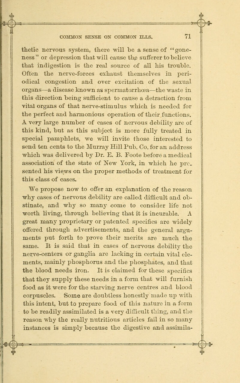 4= COMMON SENSE ON COMMON ILLS. 71 thetic nerYOus system, there will be a sense of gone- ness or depression that will cause th^ sufferer to believe that indigestion is the real source of all his trouble. Often the nerve-forces exhaust themselves in peri- odical congestion and over excitation of the sexual organs—a disease hnown as spermatorrhoea—the waste in this direction being sufhcient to cause a detraction from vital organs of that nerve-stimulus which is needed for the perfect and harmonious operation of their functions. A very large number of cases of nervous debility are of this kind, but as this subject is more fully treated in special pamphlets, we will invite those interested to send ten cents to the Murray Hill Pub, Co. for an address which was delivered by Dr. E. B. Foote before a medical association of the state of New York, in which he pre. sented his views on the proper methods of treatment for this class of cases. We propose now to offer an explanation of the reason why cases of nervous debility are called difficult and ob- stinate, and why so many come to consider life not worth living, through believing that it is incurable, A great many proprietary or patented specifics are widely offered through advertisements, and the general argu- ments put forth to prove their merits are much the same. It is said that in cases of nervous debility the nerve-centers or ganglia are lacking in certain vital ele- ments, mainly phosphorus and the phosphates, and that the blood needs iron. It is claimed for these specifics that they supply these needs in a form that will furnish food as it were for the starving nerve centres and blood corpuscles. Some are doubtless honestly made up with this intent, but to prepare food of this nature in a form to be readily assimilated is a very difficult thing, and the reason, why the really nutritious articles fail in so many instances is simply because the digestive and assimila-