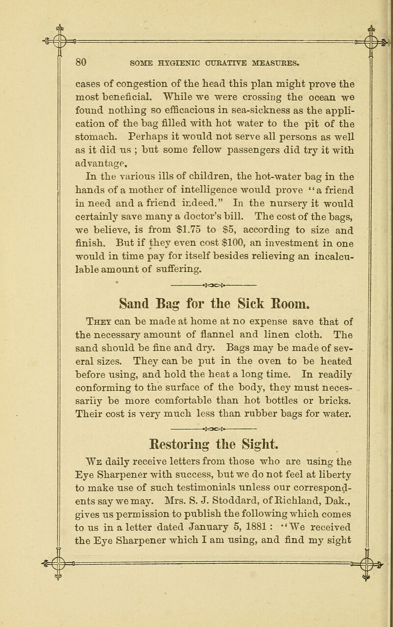 cases of congestion of the head, this plan might prove the most beneficial. While we were crossing the ocean we found nothing so efficacious in sea-sickness as the appli- cation of the bag filled with hot water to the pit of the stomach. Perhaps it would not serve all persons as well as it did ns ; but some fellow passengers did try it with advantage. In the various ills of children, the hot-water bag in the hands of a mother of intelligence would prove a friend in need and a friend indeed. In the nursery it would certainly save many a doctor's bill. The cost of the bags, we believe, is from $1.75 to $5, according to size and finish. But if they even cost $100, an investment in one would in time pay for itself besides relieving an incalcu- lable amount of suffering. Sand Bag for the Sick Room. They can be made at home at no expense save that of the necessary amount of flannel and linen cloth. The sand should be fine and dry. Bags may be made of sev- eral sizes. They can be put in the oven to be heated before using, and hold the heat a long time. In readily conforming to the surface of the body, they must neces- sarily be more comfortable than hot bottles or bricks. Their cost is very much less than rubber bags for water. Restoring the Sight. We daily receive letters from those who are using the Eye Sharpener with success, but we do not feel at liberty to make use of such testimonials unless our correspond- ents say we may. Mrs. S. J. Stoddard, of Richland, Dak., gives us permission to publish the following which comes to us in a letter dated January 5, 1881 : •' We received the Eye Sharpener which I am using, and find my sight