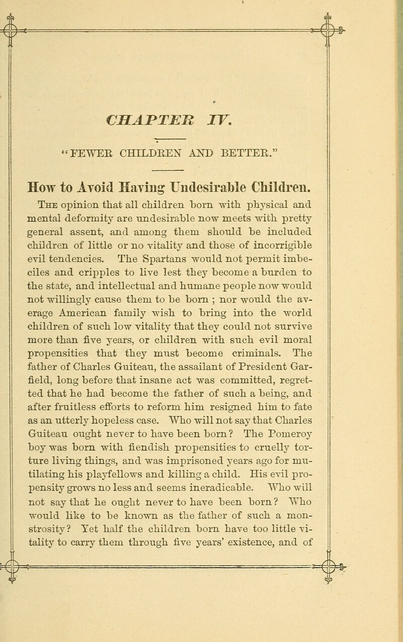 CHAI'TEn IV. TEWEE CHILDEEN AJSTD BETTER. How to Avoid Haying Undesirable Children. The opinion that all children horn with phj^sical and mental deformity are undesirable now meets with pretty- general assent, and among them should be included children of little or no vitality and those of incorrigible evil tendencies. The Spartans would not permit imbe- ciles and cripples to live lest they become a burden to the state, and intellectual and humane people now would not willingly cause them to be bom ; nor would the av- erage American family wish to bring into the world children of such low vitality that they could not survive more than five years, or children with such evil moral propensities that they must become criminals. The father of Charles Guiteau, the assailant of President Gar- field, long before that insane act was committed, regret- ted that he had become the father of such a being, and after fruitless efibrts to reform him resigned him to fate as an utterly hopeless case. Who will not say that Charles Guiteau ought never to have been born ? The Pomeroy boy was born with fiendish propensities to cruelly tor- ture living things, and was imprisoned years ago for mu- tilating his playfellows and killing a child. His evil pro- pensity grows no less and seems ineradicable. Who will not say that he ought never to have been born ? Who would like to be known as the father of such a mon- strosity? Yet half the children born have too little vi- tality to carry them through five years' existence, and of