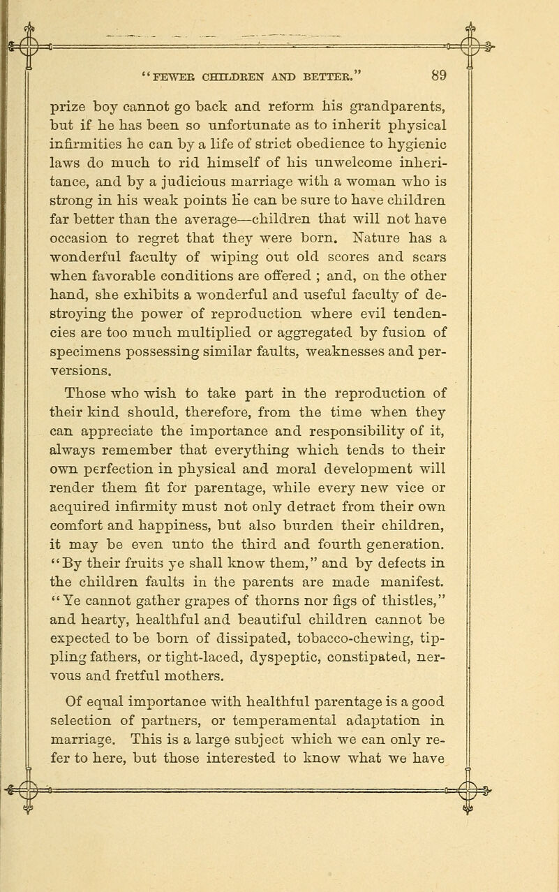 prize boy cannot go back and reform his grandparents, but if be has been so unfortunate as to inherit physical infirmities he can by a life of strict obedience to hygienic laws do much to rid himself of his unwelcome inheri- tance, and by a judicious marriage with a woman who is strong in his weak points He can be sure to have children far better than the average—children that will not have occasion to regret that they were born. Nature has a wonderful faculty of wiping out old scores and scars when favorable conditions are offered ; and, on the other hand, she exhibits a wonderful and useful faculty of de- stroying the power of reproduction where evil tenden- cies are too much multiplied or aggregated by fusion of specimens possessing similar faults, weaknesses and per- versions. Those who wish to take part in the reproduction of their kind should, therefore, from the time when they can appreciate the importance and responsibility of it, always remember that everything which tends to their own perfection in physical and moral development will render them fit for parentage, while every new vice or acquired infirmity must not only detract from their own comfort and happiness, but also burden their children, it may be even unto the third and fourth generation. By their fruits ye shall know them, and by defects in the children faults in the parents are made manifest. Ye cannot gather grapes of thorns nor figs of thistles, and hearty, healthful and beautiful children cannot be expected to be born of dissipated, tobacco-chewing, tip- pling fathers, or tight-laced, dysxDeptic, constipated, ner- vous and fretful mothers. Of equal importance with healthful parentage is a good selection of partners, or temperamental adaptation in marriage. This is a large siibject which we can only re- fer to here, but those interested to know what we have