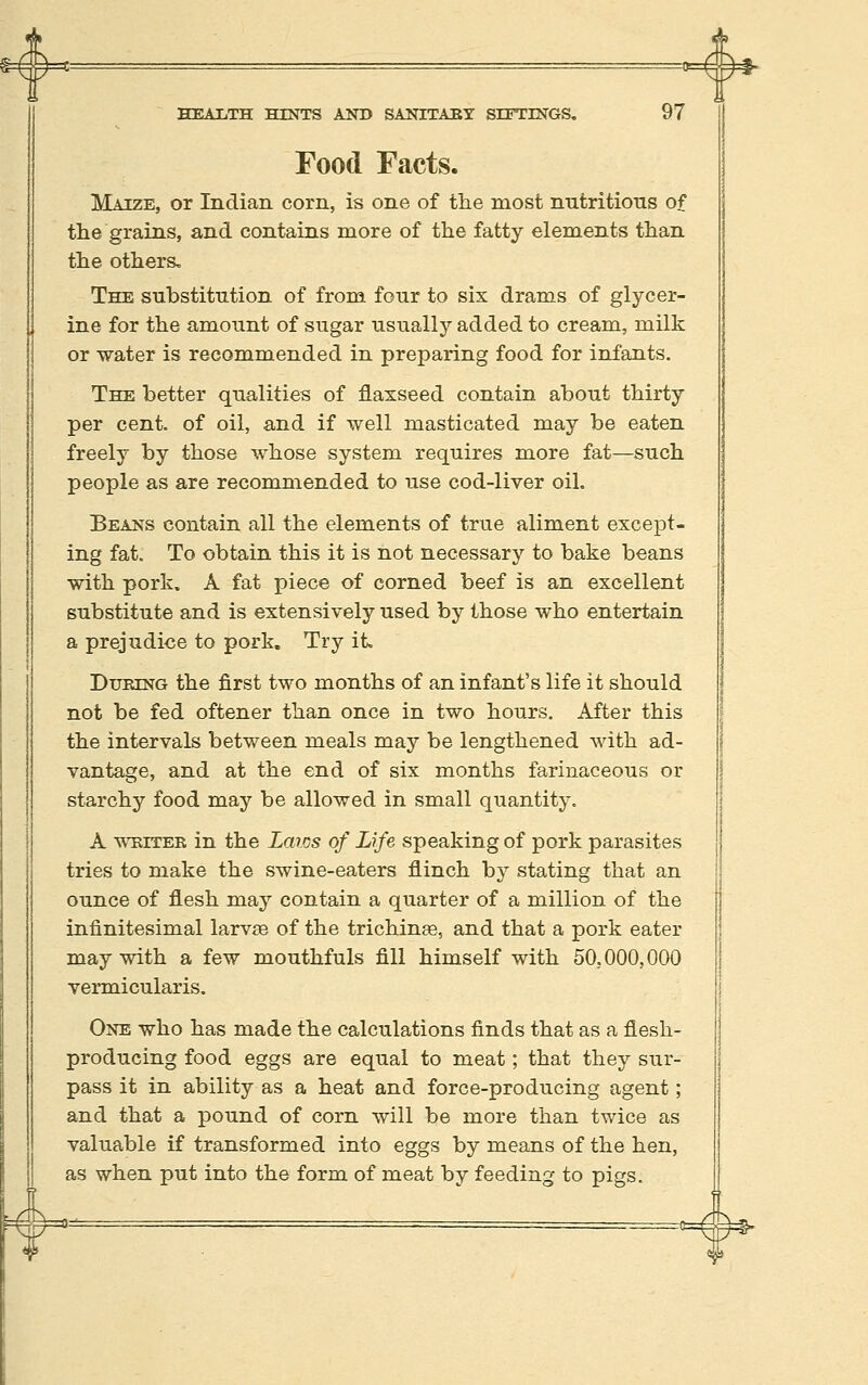 ^ #* HEALTH HINTS AND SANITAEY SITTINGS, 97 Food Facts. Maize, or Indian corn, is one of tlie most nntritions of the grains, and contains more of the fatty elements than the others. The substitution of from four to six drams of glycer- ine for the amount of sugar usually added to cream, milk or water is recommended in preparing food for infants. The better qualities of flaxseed contain about thirty per cent, of oil, and if well masticated may be eaten freely by those whose system requires more fat—such people as are recommended to use cod-liver oil. Beans contain all the elements of true aliment except- ing fat. To obtain this it is not necessary to bake beans with pork. A fat piece of corned beef is an excellent substitute and is extensively used by those who entertain a prejudice to pork. Try it DuKiNG the first two months of an infant's life it should not be fed oftener than once in two hours. After this the intervals between meals may be lengthened with ad- vantage, and at the end of six months farinaceous or starchy food may be allowed in small quantity. A WEiTEB in the Laws of Life speaking of pork parasites tries to make the swine-eaters flinch by stating that an ounce of flesh may contain a quarter of a million of the infinitesimal larvae of the trichina, and that a pork eater may with a few mouthfuls fill himself with 50,000,000 vermicularis. One who has made the calculations finds that as a flesh- producing food eggs are equal to meat; that they sur- pass it in ability as a heat and force-producing agent; and that a pound of corn will be more than twice as valuable if transformed into eggs by means of the hen, as when put into the form of meat by feeding to pigs.