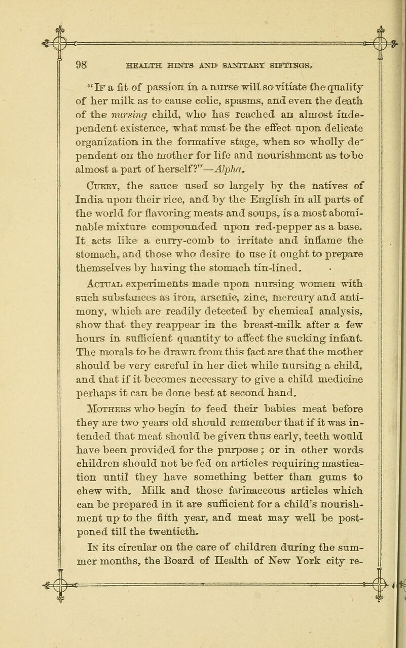  If a fit of passion in a nurse mil so vitiate the quality of her milk as to cause colic, spasms, and even the death of the nursing child, who has reached an almost inde- pendent existence, what must be the effect upon delicate organization in the formative stage, when sec wholly de' pendent on the mother for life and nourishment as to be almost a-part of herself?—Alpha, CuEEY,, the sauce used so largely by the natives of India upon their rice, and by the English in all parts of the world for flavoring meats and soups,, is a most abomi- nable mixture compounded upon led-pepper as a base. It acts like a currj^-comb to irritate and inflame the stomach, and those who desire to use it ought to prepare themselves by having the stomach tin-lined. Actual experiments made upon nursing women with such substances as iron, arsenic, zinc, mercury and anti- mony, which are readily detected, by chentical analysis, show that they reappear in the breast-milk after a few hours in sufficient quantity to affect the sucking infant. The morals to be drawn from this fact are that the mother should be very careful in her diet while nursing a child, and that if it becomes necessary to give a child medicine perhaps it can be done best at second hand„ MoTHEKS who begin to feed their babies meat before they are two years old should remember that if it was in- tended that meat should be given thus early, teeth would have been provided for the purpose ; or in other words children should not be fed on articles requiring mastica- tion until they have something better than gums to chew with. Milk and those farinaceous articles which can be prepared in it are sufScient for a child's nourish- ment up to the fifth year, and meat may weE be post- poned till the twentieth. In its circular on the care of children during the sum- mer months, the Board of Health of N^ew York city re- ^^^