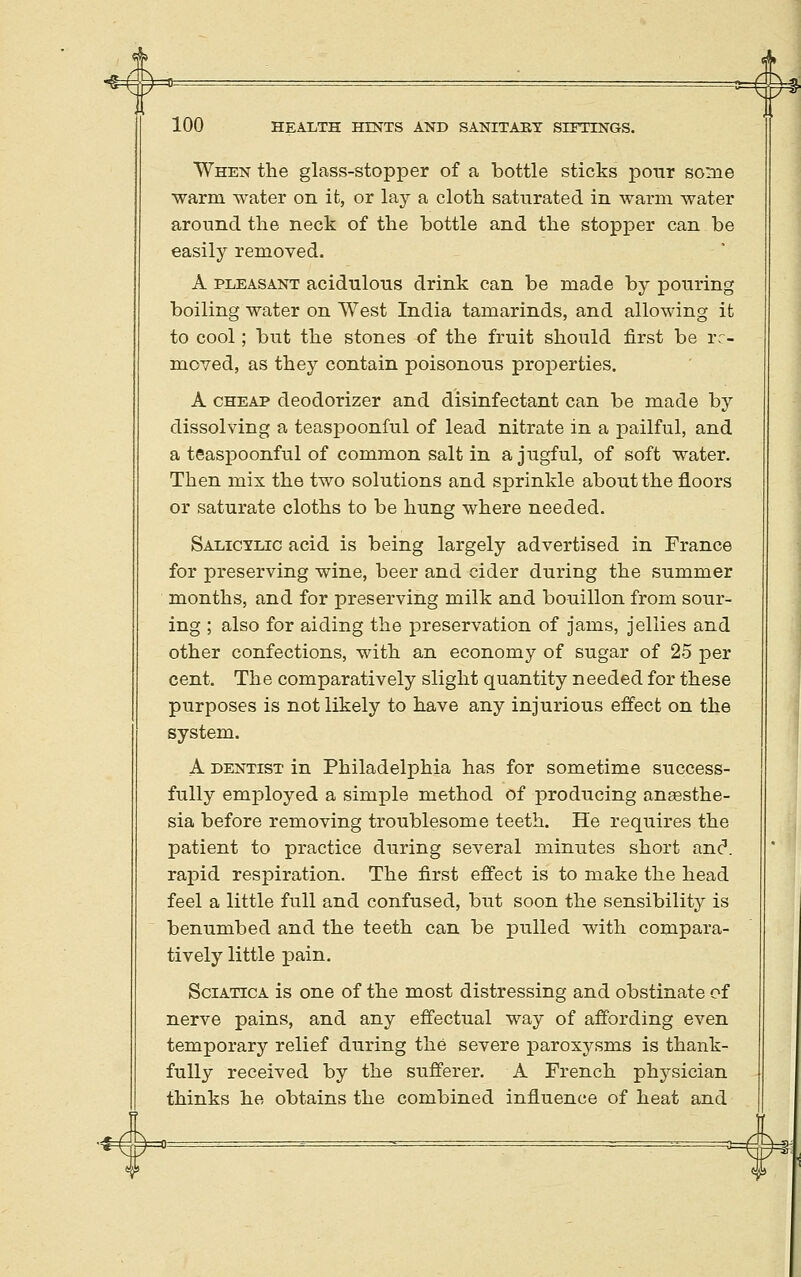 When the glass-stopper of a bottle sticks pour some warm water on it, or lay a cloth saturated in warm water around the neck of the bottle and the stopper can be easily removed. A PLEASANT acidulous drink can be made by pouring boiling water on West India tamarinds, and alloM-ing it to cool; but the stones of the fruit should first be re- moved, as they contain poisonous properties. A CHEAP deodorizer and disinfectant can be made by dissolving a teaspoonful of lead nitrate in a pailful, and a teaspoonful of common salt in a jugful, of soft water. Then mis the two solutions and sprinkle about the floors or saturate cloths to be hung where needed. Salicylic acid is being largely advertised in France for preserving wine, beer and cider during the summer months, and for preserving milk and bouillon from sour- ing ; also for aiding the preservation of jams, jellies and other confections, with an economy of sugar of 25 per cent. The comparatively slight quantity needed for these purposes is not likely to have any injurious effect on the system. A DENTIST in Philadelphia has for sometime success- fully employed a simple method of producing angesthe- sia before removing troublesome teeth. He requires the patient to practice during several minutes short anc. rapid respiration. The first effect is to make the head feel a little full and confused, but soon the sensibility is benumbed and the teeth can be pulled with compara- tively little pain. Sciatica is one of the most distressing and obstinate of nerve pains, and any effectual way of affording even temporary relief during the severe paroxysms is thank- fully received by the sufferer. A French physician thinks he obtains the combined influence of heat and