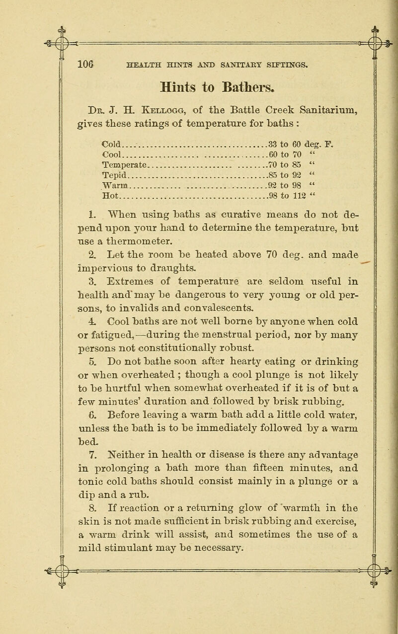 =1 ■ -3: Hints to Bathers. De. J. H. Kellogg, of the Battle Creek Sanitarium, gives these ratings of temperature for baths : Cold... , .......33 to 60 deg. F. Cool 60 to 70  Temperate 70 to 85 *' Tepid.... 85 to 92  Warm 92 to 98  Hot........ 98 to 112  1- When using Laths as curative means do not de- pend upon your hand to determine the temjaerature, but use a thermometer. 2. Let the room be heated above 70 deg. and made impervious to draughts. 3. Extremes of temperature are seldom useful in health and'may be dangerous to very young or old per- sons, to invalids and convalescents, 4u Cool baths are not well borne by anyone when cold or fatigued,—during the menstrual period, nor by many persons not constitutionally robust. 5. Do not bathe soon after hearty eating or drinking or when overheated ; though a cool plunge is not likely to be hurtful when somewhat overheated if it is of but a few minutes' duration and followed by brisk rubbing. 6. Before leaving a warm bath add a little cold water, unless the bath is to be immediately followed by a warm bed. 7. Neither in health or disease is there any advantage in prolonging a bath more than fifteen minutes, and tonic cold baths should consist mainly in a plunge or a dip and a rub. 8. If reaction or a returning glow of warmth in the skin is not made sufficient in brisk rubbing and exercise, a warm drink will assist, and sometimes the use of a mild stimulant may be necessary. #