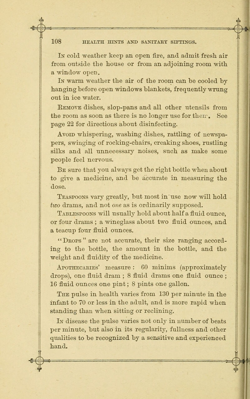 -g= 108 HEALTH HINTS AND SANITAJRY SITTINGS. In cold weather keep an open fire, and admit fresh air from outside the house or from an adjoining room with a window open. In warm weather the air of the room can be cooled by- hanging before open windows blankets, frequently wrung out in ice water. Eemove dishes, slop-pans and all other utensils from the room as soon as there is no longer use for then. See page 22 for directions about disinfecting. Avoid whispering, washing dishes, rattling of newspa- pers, swinging of rocking-chairs, creaking shoes, rustling silks and all unnecessary noises, such as make some people feel nervous. Be sure that you always get the right bottle when about to give a medicine, and be accurate in measuring the dose. Teaspoons vary greatly, but most in use now will hold two drams, and not one as is ordinarily supposed. Tablespoons will usually hold about half a fluid ounce, or four drams ; a wineglass about two fluid ounces, and a teacup four fluid ounces. Deops are not accurate, their size ranging accord- ing to the bottle, the amount in the bottle, and the weight and fluidity of the medicine. Apothecaeies' measure: 60 minims (approximately drops), one fluid dram ; 8 fluid drams one fluid ounce ; 16 fluid ounces one pint; 8 pints one gallon. The pulse in health varies from 130 per minute in the infant to 70 or less in the adult, and is more rapid when standing than when sitting or reclining. In disease the pulse varies not only in number of beats per minute, but also in its regularity, fullness and other qualities to be recognized by a sensitive and experienced hand. IT 1