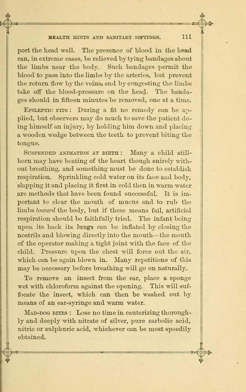 port the head well. The presence of blood in the head can, in extreme cases, be relieved by tying bandages about the limbs near the body. Such bandages permit the blood to pass into the limbs by the arteries, but prevent the return flow by the veins? and by congesting the limbs take off the blood-pressure on the hea(jl. The banda- ges should in fifteen minutes be removed, one at a time. Epileptic fits : During a fit no remedy can be ap- plied, but observers may do much to save the patient do- ing himself an injury, by holding him down and placing a wooden wedge between the teeth to prevent biting the tongue. Suspended animation at bieth : Many a child still- bom may have beating of the heart though enirely with- out breathing, and something must be done to establish respiration. Sprinkling cold water on its face and body, slapping it and placing it first in cold then in warm water are methods that have been found successfal. It is im- portant to clear the mouth of mucus and to rub the limbs toward the body, but if these means fail, artificial respiration should be faithfully tried. The infant being upon its back its lungs can be inflated by closing the nostrils and blowing directly into the mouth—the mouth of the operator making a tight joint with the face of the child. Pressure upon the chest will force out the air, which can be again blown in. Many repetitions of this may be necessary before breathing will go on naturally. To remove an insect from the ear, place a sponge wet with chloroform against the opening. This will suf- focate the insect, which can then be washed out by means of an ear-syringe and warm water. Mad-dog bites : Lose no time in cauterizing thorough- ly and deeply with nitrate of silver, pure carbolic acid, nitric or sulphuric acid, whichever can be most speedily obtained.