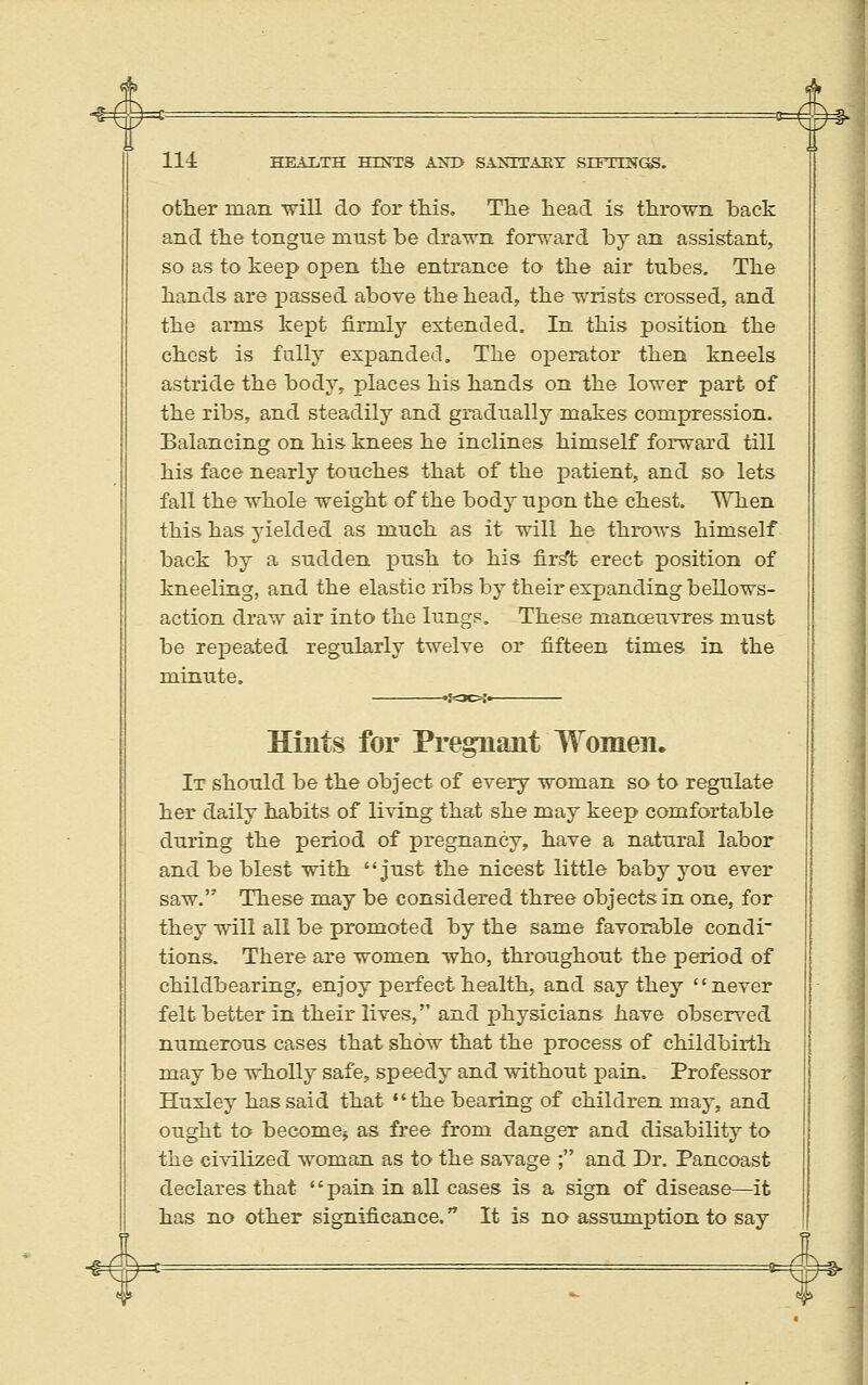 # 114 HEALTH HIXTS ANI> SAXETAET SrFTINGS. otlier man will do for this. The head is thrown back and the tongue must be drawn forward by an assistant, so as to keep open the entrance to the air tubes. The hands are passed above the head, the wrists crossed, and the arms kept firmly extended. In this position the chest is fully expanded. The oj)erator then kneels astride the body, places his hands on the lower part of the ribs, and steadily and gradually makes compression. Balancing on his knees he inclines himself forward till his face nearly touches that of the patient, and so lets fall the whole weight of the body upon the chest. When this has yielded as much as it will he throws himself back by a sudden j)ush to his fir^t erect position of kneeling, and the elastic ribs by their expanding bellows- action draw air into the lungs. These manoeuvres must be repeated regularly twelve or fifteen times in the minute. 'iOCH' Bints for Pregnant Women. It should be the object of every woman so to regulate her daily habits of living that she may keep comforta.ble during the period of pregnancy, have a natural labor and be blest with just the nicest little baby you ever saw. These may be considered three objects in one, for they will all be promoted by the same favorable condi tions. There are women who, throughout the period of childbearing, enjoy perfect health, and say they never felt better in their lives, and physicians have observed numerous cases that show that the process of childbirth may be wholly safe, speedy and without pain. Professor Huxley has said that the bearing of children may, and ought to become^ as free from danger and disability to the civilized woman as to the savage ; and Dr. Pancoast declares that pain in all cases is a sign of disease—it has no other significance. It is no assumption to say