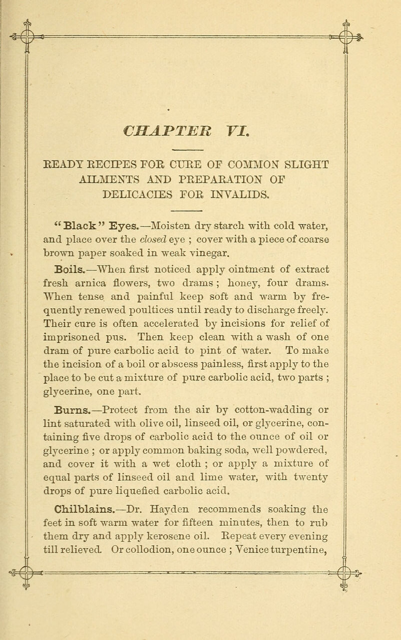 VELABTEn YI, HEADY EECIPES FOE CUKE OF COMMON SLIGHT AILItlENTS AND PEEPAKATION OF DELICACIES FOE INVALIDS, *'Black Eyes,—Moisten dry starch, with cold water, and place over the closed eje ; cover with a piece of coarse brown paper soaked in weak vinegar. Boils.—When first noticed apply ointment of extract fresh arnica flowers, two drams ; honey, four drams- When tense and painful keep soft and warm by fre- quently renewed poultices until ready to discharge freely. Their cure is often accelerated by incisions for relief of imprisoned pus. Then keep clean with a wash of one dram of pure carbolic acid to pint of water. To make the incision of a boil or abscess painless, first apply to the place to be cut a mixture of pure carbolic acid, two parts ; glycerine, one part. Burns.—Protect from the air by cotton-wadding or lint saturated with olive oil, linseed oil, or glycerine, con- taining five drops of carbolic acid to the ounce of oil or glycerine ; or ajpply common baking soda, well powdered, and cover it with a wet cloth ; or apply a mixture of equal parts of linseed oil and lime water, with twenty drops of pure liquefied carbolic acid. Chilblains.—Dr. Hayden recommends soaking the feet in soft warm water for fifteen minutes, then to rub them dry and ax^ply kerosene oil. Eepeat every evening till relieved Or collodion, one ounce ; Venice turpentine,