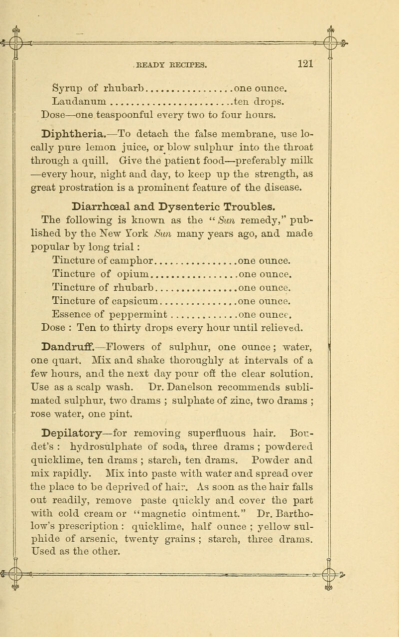 Syrup of rhubarb.., one ounce. Laudanum ten drops. Dose—one teaspoonful every two to four hours. Diph.tlieria.—To detach the false membrane, use lo- cally pure lemon juice, or blow sulphur into the throat through a quill. Give the patient food—preferably milk —every hour, night and day, to keep up the strength, as great prostration is a prominent feature of the disease. Diarrhoeal and Dysenteric Troubles. The following is known as the  Sun remedy, pub- lished by the New York Sun many years ago, and made popular by long trial: Tincture of camphor ...,.., = .»..„... one ounce. Tincture of opium one ounce. Tincture of rhubarb................ one ounce. Tincture of capsicum. ...,.....„.., .one ounce. Essence of peppermint , ..., .one ounce. Dose : Ten to thirty drops every hour until relieved. Dandruff.—Flowers of sulphur, one ounce; water, one quart. Mix and shake thoroughly at intervals of a few hours, and the next day pour ofi the clear solution. Use as a scalp wash. Dr. Danelson recommends subli- mated sulphur, two drams ; sulphate of zinc, two drams ; rose water, one pint. Depilatory—for removing superfluous hair. Bou- det's : hydrosulphate of soda, three drams ; powdered quicklime, ten drams ; starch, ten drams. Powder and mix rapidly. Mix into paste with water and spread over the place to be deprived of hair. As soon as the hair falls out readily, remove paste quickly and cover the part with cold cream or magnetic ointment. Dr. Bartho- low's prescription : quicklime, half ounce ; yellow sul- phide of arsenic, twenty grains ; starch, three drams. Used as the other.