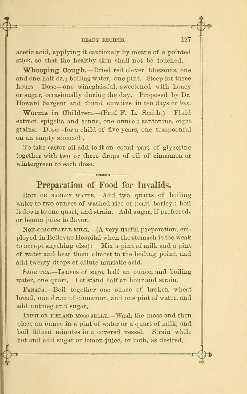 #* EEADY EECrPES. 127 acetic acid, applying it cautiously by means of a pointed stick, so that the healthy skin shall not be touched. Whooping Cough.—Dried red clover blossoms, one and one-half oz.; boiling water, one pint. Steep for three hours Dose—one winegla'ssful, sweetened with honey or sugar, occasionally during the day. Proposed by Dr. Howard Sargent and found curative in ten days or lesS' Worms in Children.—(Prof. F. L. Smith.) Fluid extract spigelia and senna, one ounce ; santonine, eight grains. Dose—for a child of five years, one teaspoonful on an empty stomach. To take castor oil add to it an equal part of glycerine together with two or three drops of oil of cinnamon or wintergreen to each dose. Preparation of Food for Inyalids. EicE OE BAELEY WATEB,—Add two quarts of boiling water to two ounces of washed rice or pearl barley ; boil it down to one quart, and strain. Add sugar, if preferred, or lemon juice to flavor. NoN-coAGULABLE MILK.—(A vcry uscful preparation, em- ployed in Bellevue Hospital when the stomach is too weak to accept anything else): Mix a pint of milk and a pint of water and heat them almost to the boiling point, and add twenty drops of dilute muriatic acid. Sage tea.—Leaves of sage, half an ounce, and boiling water, one quart. Let stand half an hour and strain. Paistada.—Boil together one ounce of broken wheat bread, one dram of cinnamon, and one pint of water, and add nutmeg and sugar. Ieish oe ICELAND MOSS JELLY.—Wash the moss and then place an ounce in a pint of water or a quart of milk, and boil fifteen minutes in a covered vessel. Strain while hot and add sugar or lemon-juice, or both, as desired.