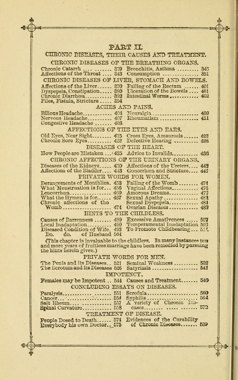 PART XL CimONIC DISEASrS, THEIR CAUSES A57D TREATMENT. CHEONIC DISEASES OP TUE BREATHING ORGANS. Chronic Catarrli 339 Bronchitis, Asthma S45 Afiections of the Throat .... 343 Consumption 351 CHRONIC DISEASES OF LIVER, STOMACH AND BOWELS. Affections of the Liver 370 Falling of the Rectum 401 Dyspepsia, Constipation..... 380 Ulceration of the Bowels 401 Chronic Diarrhoea 393 Intestinal Worms ,. 402 Piles, Fistula, Stricture 394 ACHES AND PAINS. Bilious Headache 404 Neuralgia 409 Nervous Headache 407 Rheumatism 411 Congestive Headache 403 AFFECTIONS OF TKE EYES AND EARS. Old Eyes, Near Sight 415 Cross Eyes, Amaurosis 423 Chronic Sore Eyes 423 Defective Hearing 428 DISEASES OF THE HEART. How People arc llistaken ...'. 435 Advice to Invalids 43G CHRONIC AFFECTIONS OF THE URINARY ORGANS. Diseases of the Kidneys 4o0 Affections of the Ureters 443 Affectiom of the Bladder 443 Gonorrhoea and Stricture.... 443 PRIVATE WOPtDS FOR WOMEN. Deranjrementa of Monthlies. 453 Fallinfj^ of the Womb 474 What Menstruation is for... 456 Leucorrhoea , 460 What the Hymen is for. 467 Chronic afiections of tho Womb 474 Vaginal Affections 47Q Amorous Dreams 473 Sexual Apathy 481 Sexual Dyspepsia 481 Ovarian Diseases 483 HINTS TO THE CHILDLESS. Causes of Barrenness 489 Excessive Amativeness 507 Local Inadaptation 490 Temperamental Inadaptation 503 Diseased Condition of Wife. 493 To Promote Cliildbearing ... 61 r. Do. do. of Husband 504 (This chapter is invaluable to the childleps. Xn many instances ten and more years of fruitless marriage have been remedied by pursuing the hints herein given.) PRIVATE WORDS FOR MEN. The Penis and its Diseases.. 521 Seminal Weakness 532 The Gcrotum and its Diseases 626 Satyriasis 541 IMPOTENCY. Pemales may be Impotent .. 544 Causes and Treatment 54® CONCLTJDINQ ESSAYS ON DISEASES. Paralysis 551 Scrofula 560 Cancer...' .....;....... 554 Syphilis 5&4 Salt Rheum 55? A variety of Chronic DIb- SpinalCurvature....;....... 558 cases 573 TREATMENT OF DISEASE. Evidences of the Curability of Chronic Diseases £89 People Dosed to Death 574 Uverybody hia own Doctor,i_575 ^ ^ ^