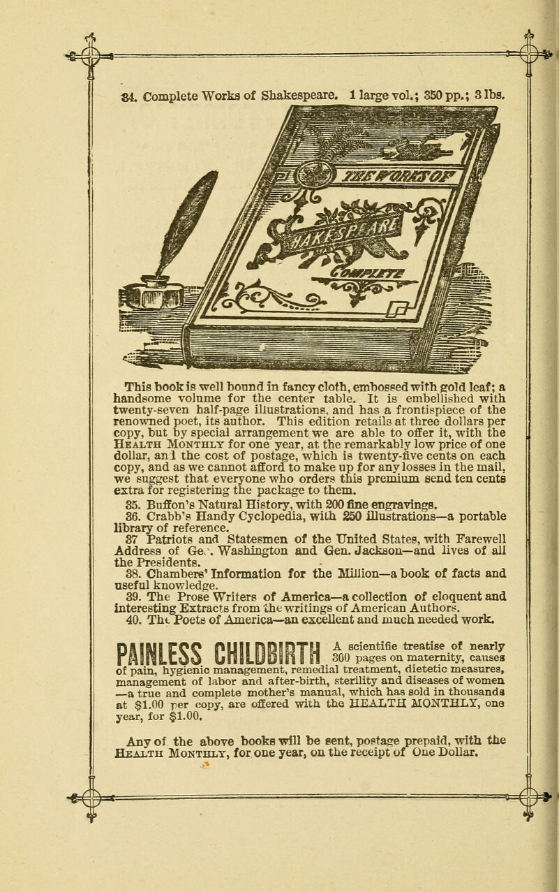 V '^w^ S4. Complete Works of Shakespeare. 1 large vol.; 350 pp.; 3 lbs. This book is well bound in fancy cloth, embosped with gold leaf; a handsome volume for the center table. It is embellished with twenty-seven half-page illustrations, and has a frontispiece of the renowned poet, its author. This edition retails at three dollars per copy, but by special arrangement we are able to offer it, with the Health Monthly for one year, at the remarkably low price of one dollar, ani the cost of postage, which is twenty-five cents on each copy, and as we cannot afford to make up for any losses in the mail, we suggest that everyone who orders this premium send ten cents extra for registering the package to them. 35. Buffon's Natural History, with 200 fine engravings. 36. Crabb's Handy Cyclopedia, with S50 illustrations—a portable library of reference. 37 Patriots and Statesmen of the United States, with Farewell Address _ of Geo. Washington and Gen. Jackson—and lives of all the Presidents. 38. Chambers' Information for the Million—a book of facts and useful knowledge. 39. The Prose Writers of America—a collection of eloquent and interesting Extracts from the writings of American Authors. 40. Tht Poets of America—an excellent and much needed work. A Bcientifie treatise of nearly 300 pages on maternity, causes of pain^ hygienic management, remedial treatment, dietetic measures, management of labor and after-birth, sterility and diseases of women —a true and complete mother's manual, which has sold in thousands at $1.00 per copy, are offered with the HEALTH MONTHLY, one year, for ^l-OO. Any of the above books will be sent, postage prepaid, with tiie Health Monthlt, for. one year, on the receipt of One Dollar. •##=*= ^