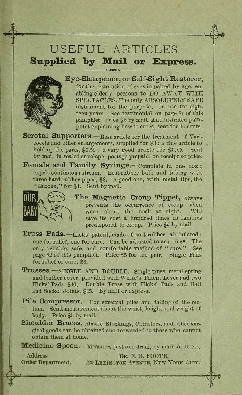 USEFUL' ARTICLES Supplied by Mail or £xpress« Eye-Sharpener, or Self-Siglit Restorer, for the restoration of eyes impaired by age, en- abling elderly persons to DO AWAY WITH SPECTACLES. The only ABSOLUTELY SAFE instrument for the purpose. In use for eigh- teen years. See testimonial on page 81 of this pamphlet. Price |2 by mall. An illustrated pam- phlet explaining how it cures, sent for 10 cents. Scrotal Supporters.—Best article for the treatment of Tari- cocele and other enlargements, supplied for $3 ; a fine article to hold up the parts, $1.50 ; a very good article for $1.25. Sent by mail in sealed envelope, postage prepaid, on receipt of price. Female and Family Syringe.—complete in one box; expels continuous stream. Best rubber bulb and tubing with three hard rubber pipes, $3. A good one, with metal tips, the Eureka, for $1. Sent by mail. The Magnetic Croup Tippet, always prevents the occurrence of croup when worn about the neck at night. Will save its cost a hundred times in families predisposed to croup. Price §2 by mail. Truss Fads.—Hicks' patent, made of soft rubber, air-inflated ; ■ one for relief, one for cure. Can be adjusted to any truss. The only reliable, safe, and comfortable method of  cure. See page 82 of this pamphlet. Price ^5 for the pair. Single Pads for relief or cure, $3. Trusses.—SESTGLE AND DOUBLE. Single truss, metal spring and leather cover, provided with White's Patent Lever and two Hicks' Pads, $10. Double Truss with Hicks' Pads and Ball and Socket Joints, $15. By mail or express. Pile Compressor.—For external piles and falling of the rec- tum. Send measurement about the waist, height and weight of body. Price $5 by mail. Shoulder Braces, Elastic Stockings, Catheters, and other sur- gical goods can be obtained and forwarded to those who cannot obtain them at home. Medicine Spoon.- Address Order Department. -Measures just one dram, by mail for 15 cts. Dr. E. B. FOOTE, 120 Lexington Avenue, New York City.