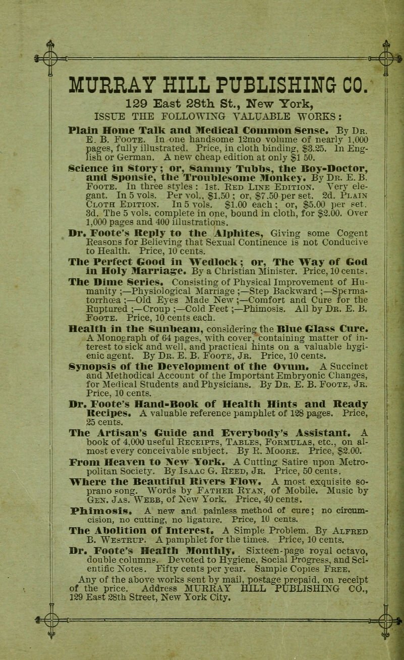 MURRAY HILL PUBLISHING CO. 129 East SStli St., New York, ISSUE THE FOLLOWIXG VALUABLE WOEKS: Plain Home Talk and Medical Common Sense. By Dr. E. B. FooTE. In one handsome 12mo volume of nearly 1,000 f)ages, fully illustrated. Price, in cloth binding, $3.25. In Eng- ish or German, A new cheap edition at only |l 50. (Science in Story; or, Sammy Tubbs, the Boy-Doctor, and Sponsie, the Troublesome Monkey. By Dr. E. B. FooTE. In three styles : 1st. Eed Line Edition. Very ele- gant. In 5 vols. Per vol.. ^1.50 ; or, $7.50 per set. 2d. Plain Cloth Edition. In5 vols. $1.00 each; or, $5.00 per set. 3d. The 5 vols, complete in one, bound in cloth, for $2.00. Over 1,000 pages and 400 illustrations. Dr. Foote's Reply to the Alphltes, Giving some Cogent Reasons for Belie%dng that Sexual Continence is not Conducive to Health. Price, 10 cents. The Perfect Good in \% edlock; or. The Way of God in Holy Marriage. By a Christian Minister. Price, 10cents. The Dime Series. Consisting of Physical Improvement of Hu- manity ;—Physiological Marriage ;—Step Backward ;—Sperma- torrhoea ;—Old Eyes Made New;—Comfort and Cure for the Euptured ;—Croup ;—Cold Feet;—Phimosis. All by Dr. E. B. FooTE. Price, 10 cents each. Health in the Sunbeam, considering the Blue Glass Cure. A Monograph of 64 pages, with cover, containing matter of in- terest to sick and well, and practical hints on a valuable hygi- enic agent. By Dr. E. B. Foote, Jr. Price, 10 cents. Synopsis of the DcTelopment of the OTinn. A Succinct and Methodical Account of the Important Embryonic Changes, for Medical Students and Physicians. By Dr. E. B. Foote, Jr. Price, 10 cents. Dr. Foote's Hand-Book of Health Hints and Ready Recipes. A valuable reference pamphlet of 128 pages. Price, 25 cents. The Artisan's Guide and Everybody's Assistant. A book of 4,000 useful Receipts, Tables, Forsiulas, etc., on al- most every conceivable subject. By E. Moore. Price, $2.00. From Heaven to 'Sew York. A Cutting: Satire upon Metro- politan Society. By Isaac G. Eeed, Jr. Price, 50 cents. Where the Beautiful Rivers Flow. A most exquisite so- prano song. Words by Father Etan, of Mobile. Music by Gen. Jas. Webb, of Kew York. Price, 40 cents. Ph.imosi9. A new and painless method of cure; no circam- cision, no cutting, no ligature. Price, 10 cents. The Abolition of Interest. A Simple Problem. By Alfred B. Westrup. a pamphlet for the times. Price, 10 cents. Dr. Foote's Health Monthly, Sixteen-page royal octavo, double columns. Devoted to Hygiene, Social Progress, and Sci- entific Xotes. Fifty cents per year. Sample Copies Free. Any of the above works sent by mail, postage prepaid, on receipt of the price. Address MUEEAY HILL PL^BLISHING CO., 129 East 28th Street, New York City.