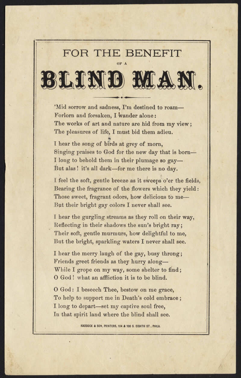 FOR THE BENEFIT OP A 'Mid sorrow and sadness, Frn destined to roam— Forlorn and forsaken, I wander alone: The works of art and nature are hid from my view; The pleasures of life, I must bid them adieu. I hear the song of birds at grey of morn, Singing praises to God for the new day that is born— I long to behold them in their plumage so gay— But alas! it's all dark—for me there is no day. [ feel the soft, gentle breeze as it sweeps o'er the fields, Bearing the fragrance of the flowers which they yield : Those sweet, fragrant odors, how delicious to me— But their bright gay colors I never shall see. I hear the gurgling streams as they roll on their way, Reflecting in their shadows the sun's bright ray; Their soft, gentle murmurs, how delightful to me, But the bright, sparkling waters I never shall see. I hear the merry laugh of the gay, busy throng; Friends greet friends as they hurry along— While I grope on my way, some shelter to find; O God ! what an affliction it is to be blind. 0 God: I beseech Thee, bestow on me grace, To help to support me in Death's cold embrace; 1 long to depart—set my captive soul free, In that spirit land where the blind shall see. HADDOCK ft SON. PRINTERS. 104 ft 106 S. EIGHTH ST . PHILA.