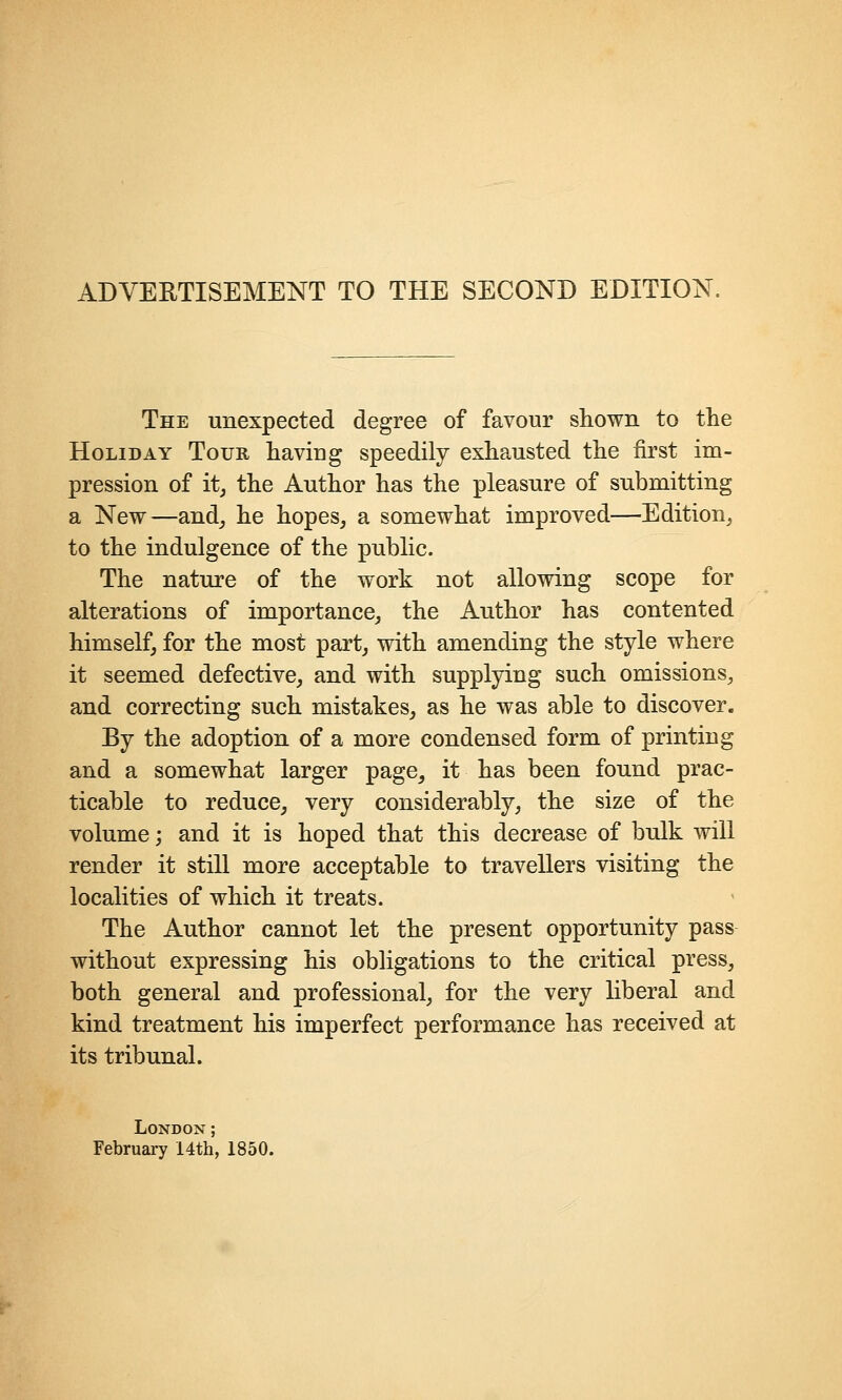 ADVEETISEMENT TO THE SECOND EDITION, The unexpected degree of favour shown to the Holiday Tour having speedily exhausted the first im- pression of itj the Author has the pleasure of submitting a New—and, he hopes, a somewhat improved—Edition, to the indulgence of the public. The nature of the work not allowing scope for alterations of importance, the Author has contented himself, for the most part, with amending the style where it seemed defective, and with supplying such omissions, and correcting such mistakes, as he was able to discover. By the adoption of a more condensed form of printing and a somewhat larger page, it has been found prac- ticable to reduce, very considerably, the size of the volume; and it is hoped that this decrease of bulk will render it still more acceptable to travellers visiting the localities of which it treats. The Author cannot let the present opportunity pass without expressing his obligations to the critical press, both general and professional, for the very liberal and kind treatment his imperfect performance has received at its tribunal. London;
