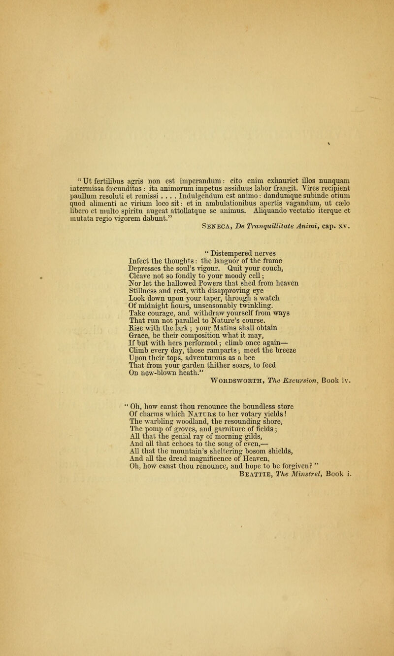  Ut fertilibus asfris non est imperandum: cito enini exliauriet illos nunquam intemiissa fcecunditas : ita animoriun impetus assiduus labor frangit. Vires recipient paullum resoluti et remissi .... Indulgendum est animo : dandunique subinde otium quod alimenti ac virium loco sit: et in ambulationibus apertis vaganduni, ut CEelo libero et niulto spii'itu augeat attollatque se animus. Aliquando vectatio iterque et mutata regio vigorem dabunt. Seneca, De Tranquillitate Animi, cap. xv.  Distempered nerves Infect tlie thoughts: the languor of the frame Depresses the soul's vigour. Quit your couch, Cleave not so fondly to your moody cell; Nor let the hallowed Powers that shed from heaven Stillness and rest, with disapproving eye Look down upon yom taper, through a watch Of midnight hours, unseasonably twinkhng. Take courage, and witlidi-aw yourself from ways That run not parallel to Nature's course. Kise with the lark; your Matins shall obtain Grace, be their composition what it may, If but with hers performed; climb once again— Chmb every day, those ramparts; meet the breeze Upon theu' tops, adventurous as a bee That from your garden thither soars, to feed On new-blown heath. WoiiDSWORTH, The Excursion, Book iv. ' Oh, how canst thou renounce the boundless store Of charms which Natehii; to her votary yields! The warbhng woodland, the resounding shore, The pomp of groves, and garniture of fields; All that the genial ray of morning gilds. And aU tliat echoes to the song of even,— All that the mountain's sheltering bosom shields, And aU the dread magnificence of Heaven, Oh, how canst thou renounce, and hope to be forgiven? 