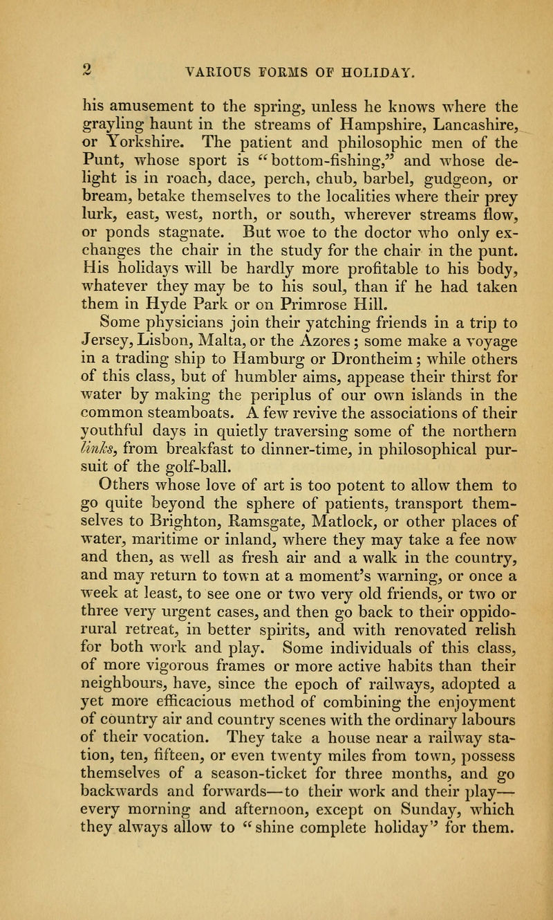 his amusement to the spring, unless he knows where the grayhng haunt in the streams of Hampshire, Lancashire, or Yorkshire. The patient and philosophic men of the Punt, whose sport is bottom-fishing,^^ and whose de- light is in roach, dace, perch, chub, barbel, gudgeon, or bream, betake themselves to the localities where their prey lurk, east, west, north, or south, wherever streams flow, or ponds stagnate. But woe to the doctor who only ex- changes the chair in the study for the chair in the punt. His holidays will be hardly more profitable to his body, whatever they may be to his soul, than if he had taken them in Hyde Park or on Primrose Hill. Some physicians join their yatching friends in a trip to Jersey, Lisbon, Malta, or the Azores; some make a voyage in a trading ship to Hamburg or Drontheim; while others of this class, but of humbler aims, appease their thirst for water by making the periplus of our own islands in the common steamboats. A few^ revive the associations of their youthful days in quietly traversing some of the northern linhs, from breakfast to dinner-time, in philosophical pur- suit of the golf-ball. Others whose love of art is too potent to allow them to go quite beyond the sphere of patients, transport them- selves to Brighton, Ramsgate, Matlock, or other places of water, maritime or inland, where they may take a fee now and then, as w'ell as fresh air and a walk in the country, and may return to town at a moment's warning, or once a week at least, to see one or two very old friends, or two or three very urgent cases, and then go back to their oppido- rural retreat, in better spirits, and with renovated relish for both work and play. Some individuals of this class, of more vigorous frames or more active habits than their neighbours, have, since the epoch of railways, adopted a yet more efficacious method of combining the enjoyment of country air and country scenes with the ordinary labours of their vocation. They take a house near a railway sta- tion, ten, fifteen, or even twenty miles from town, possess themselves of a season-ticket for three months, and go backwards and forwards—to their work and their play— every morning and afternoon, except on Sunday, which they always allow to shine complete holiday'^ for them.