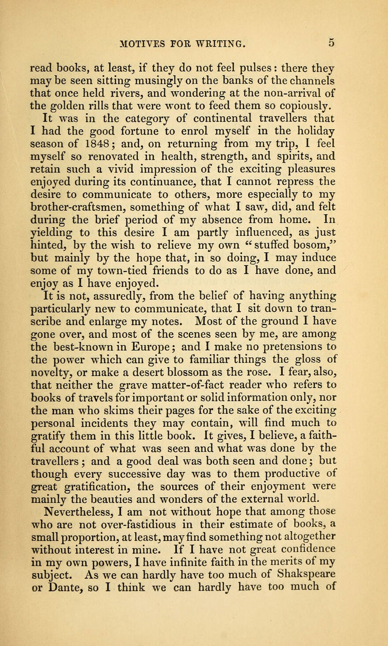 read books, at leasts if they do not feel pulses: there they may be seen sitting musingly on the banks of the channels that once held rivers, and wonderiag at the non-arrival of the golden rills that were wont to feed them so copiously. It was in the category of continental travellers that I had the good fortune to enrol myself in the holiday season of 1848; and, on returning from my trip, I feel myself so renovated in health, strength, and spirits, and retain such a vivid impression of the exciting pleasures enjoyed during its continuance, that I cannot repress the desire to communicate to others, more especially to my brother-craftsmen, something of what I saw, did, and felt during the brief period of my absence from home. In yielding to this desire I am partly influenced, as just hinted, by the wish to relieve my own  stuffed bosom,^' but mainly by the hope that, in so doing, I may induce some of my town-tied friends to do as I have done, and enjoy as I have enjoyed. It is not, assuredly, from the belief of having anything particularly new to communicate, that I sit down to tran- scribe and enlarge my notes. Most of the ground I have gone over, and most of the scenes seen by me, are among the best-known in Europe; and I make no pretensions to the power which can give to familiar things the gloss of novelty, or make a desert blossom as the rose. I fear, also, that neither the grave matter-of-fact reader who refers to books of travels for important or solid information only, nor the man who skims their pages for the sake of the exciting personal incidents they may contain, will find much to gratify them in this little book. It gives, I believe, a faith- ful account of what was seen and what was done by the travellers ; and a good deal was both seen and done; but though every successive day was to them productive of great gratification, the sources of their enjoyment were mainly the beauties and wonders of the external world. Nevertheless, I am not without hope that among those who are not over-fastidious in their estimate of books, a small proportion, at least, may find something not altogether without interest in mine. If I have not great confidence in my own powers, I have infinite faith in the merits of my subject. As we can hardly have too much of Shakspeare or Dante, so I think we can hardly have too much of