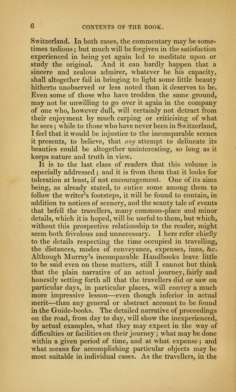 0 CONTENTS OF THE BOOK. Switzerland. In both cases^ the commentary may be some- times tedious; but much will be forgiven in the satisfaction experienced in being yet again led to meditate upon or study the original. And it can hardly happen that a sincere and zealous admirer, whatever be his capacity^ shall altogether fail in bringing to light some little beauty hitherto unobserved or less noted than it deserves to be. Even some of those who have trodden the same ground, may not be unwilling to go over it again in the company of one who, however dull, will certainly not detract from their enjoyment by much carping or criticising of what he sees; while to those who have never been in Switzerland, 1 feel that it would be injustice to the incomparable scenes it presents, to believe, that any attempt to delineate its beauties could be altogether uninteresting, so long as it keeps nature and truth in view. It is to the last class of readers that this volume is especially addressed; and it is from them that it looks for toleration at least, if not encouragement. One of its aims being, as already stated, to entice some among them to follow the writer^s footsteps, it will be found to contain, in addition to notices of scenery, and the scanty tale of events that befell the travellers, many common-place and minor details, which it is hoped, will be useful to them, but which, without this prospective relationship to the reader, might seem both frivolous and unnecessary. I here refer chiefly to the details respecting the time occupied in travelling, the distances, modes of conveyance, expenses, inns, &c. Although Murray's incomparable Handbooks leave little to be said even on these matters, still I cannot but think that the plain narrative of an actual journey, fairly and honestly setting forth all that the travellers did or saw on particular days, in particular places, will convey a much more impressive lesson—even though inferior in actual merit—than any general or abstract account to be found in the Guide-books. The detailed narrative of proceedings on the road, from day to day, will show the inexperienced, by actual examples, what they may expect in the way of difficulties or facilities on their journey; what maybe done within a given period of time, and at what expense; and Avhat means for accomplishing particular objects may be most suitable in individual cases. As the travellers, in the