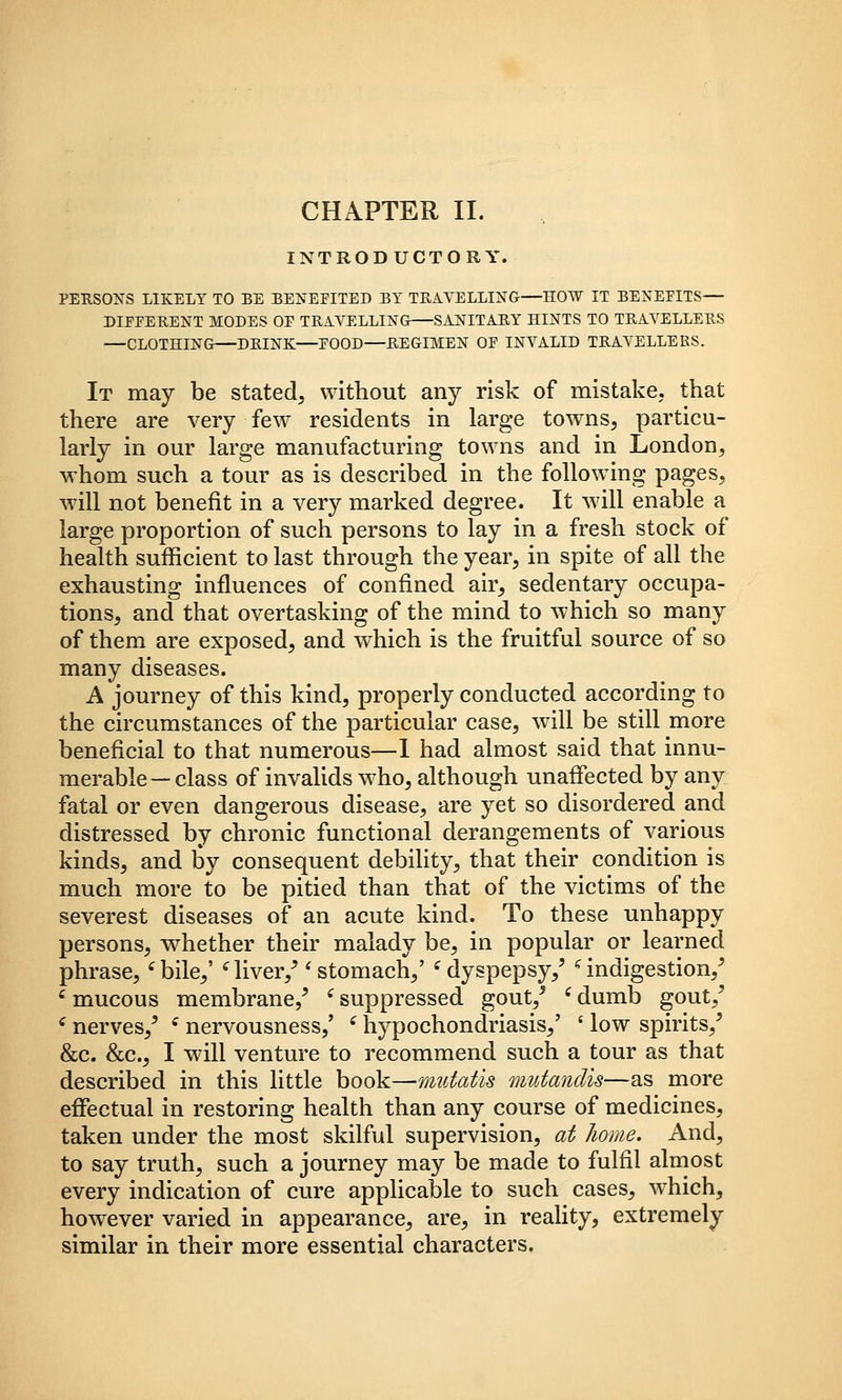 INTRODUCTORY. PERSONS LIKELY TO BE BENEEITED BY TBAYELLING-—HOW IT BENEFITS— DIFFERENT MODES OF TRAVELLING SANITAR,Y HINTS TO TRAVELLERS —CLOTHING—DRINK—FOOD—REGIMEN OF INVALID TRAVELLERS. It may be stated, without any risk of mistake, that there are very few residents in large towns, particu- larly in our large manufacturing towns and in London, whom such a tour as is described in the following pages, wdll not benefit in a very marked degree. It wdll enable a large proportion of such persons to lay in a fresh stock of health sufficient to last through the year, in spite of all the exhausting influences of confined air, sedentary occupa- tions, and that overtasking of the mind to which so many of them are exposed, and which is the fruitful source of so many diseases. A journey of this kind, properly conducted according to the circumstances of the particular case, will be still more beneficial to that numerous—1 had almost said that innu- merable—class of invalids w^ho, although unaffected by any fatal or even dangerous disease, are yet so disordered and distressed by chronic functional derangements of various kinds, and by consequent debility, that their condition is much more to be pitied than that of the victims of the severest diseases of an acute kind. To these unhappy persons, w^hether their malady be, in popular or learned phrase, ^bile,' Hiver,^ * stomach,' ^dyspepsy,' *^ indigestion,^ ^ mucous membrane,^ ^ suppressed gout,^ ' dumb gout,^ ^ nerves,^ ^ nervousness,' ' hypochondriasis,' ' low spirits,^ &c. &c., I will venture to recommend such a tour as that described in this little book—mutatis mutandis—as more effectual in restoring health than any course of medicines, taken under the most skilful supervision, at home. And, to say truth, such a journey may be made to fulfil almost every indication of cure applicable to such cases, which, however varied in appearance, are, in reality, extremely similar in their more essential characters.