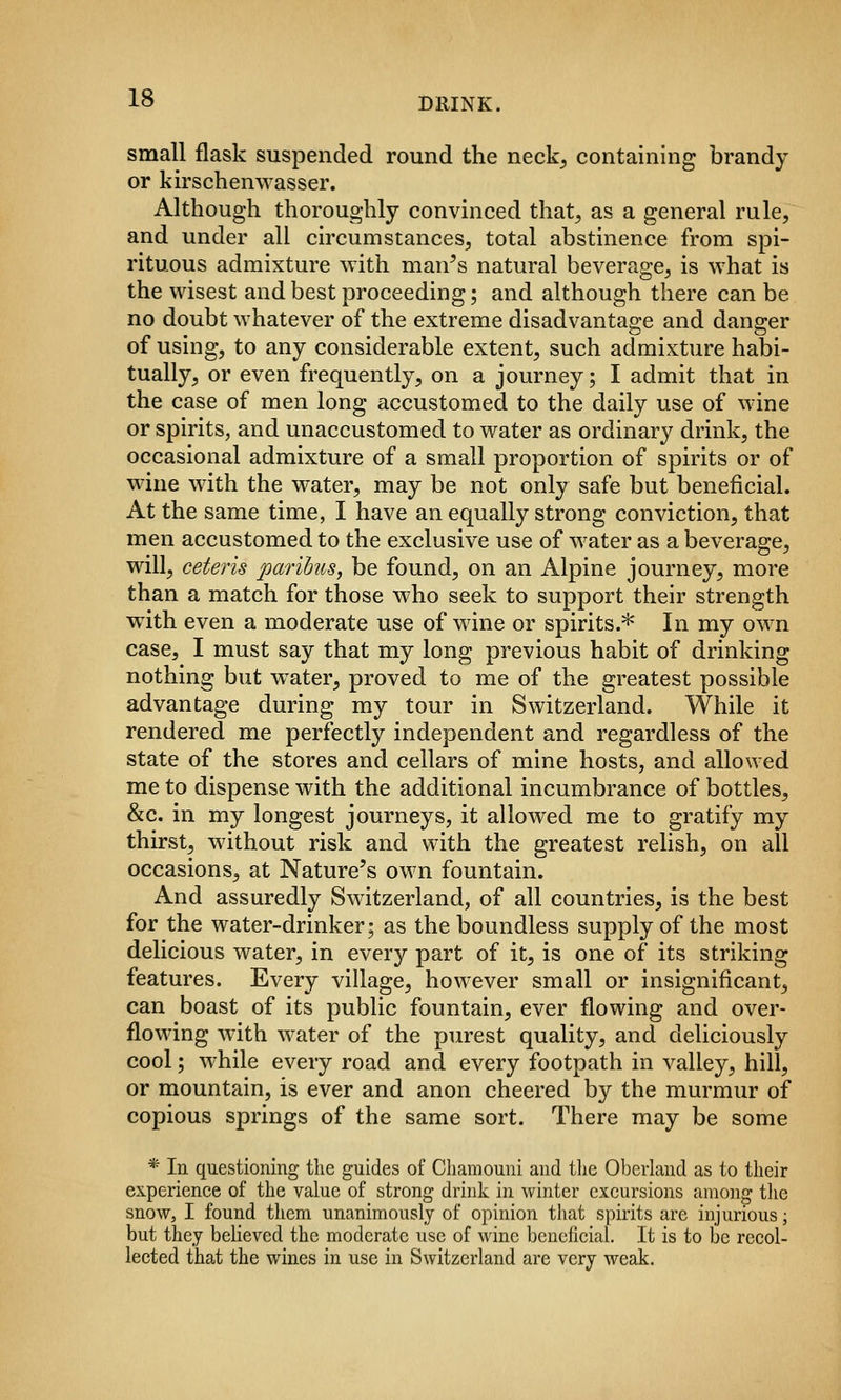 small flask suspended round the neck^ containing brandy or kirschenwasser. Although thoroughly convinced that^ as a general rule, and under all circumstances, total abstinence from spi- rituous admixture with man^s natural beverage, is what is the wisest and best proceeding; and although there can be no doubt whatever of the extreme disadvantage and danger of using, to any considerable extent, such admixture habi- tually, or even frequently, on a journey; I admit that in the case of men long accustomed to the daily use of wine or spirits, and unaccustomed to water as ordinary drink, the occasional admixture of a small proportion of spirits or of wdne with the water, may be not only safe but beneficial. At the same time, I have an equally strong conviction, that men accustomed to the exclusive use of water as a beverage, will, ceteris paribus, be found, on an Alpine journey, more than a match for those who seek to support their strength with even a moderate use of wine or spirits.* In my own case, I must say that my long previous habit of drinking nothing but w^ater, proved to me of the greatest possible advantage during my tour in Switzerland. While it rendered me perfectly independent and regardless of the state of the stores and cellars of mine hosts, and allowed me to dispense with the additional incumbrance of bottles, &c. in my longest journeys, it allowed me to gratify my thirst, without risk and with the greatest relish, on all occasions, at Nature's own fountain. And assuredly Switzerland, of all countries, is the best for the water-drinker; as the boundless supply of the most delicious water, in every part of it, is one of its striking features. Every village, however small or insignificant, can boast of its public fountain, ever flowing and over- flowing with water of the purest quality, and deliciously cool; while every road and every footpath in valley, hill, or mountain, is ever and anon cheered by the murmur of copious springs of the same sort. There may be some * In questioning the guides of Chamouni and tlie Oberland as to their experience of the value of strong drink in winter excursions among tlie snow, I found them unanimously of opinion that spirits are injurious; but they believed the moderate use of wine beneficial. It is to be recol- lected that the wines in use in Switzerland are very weak.
