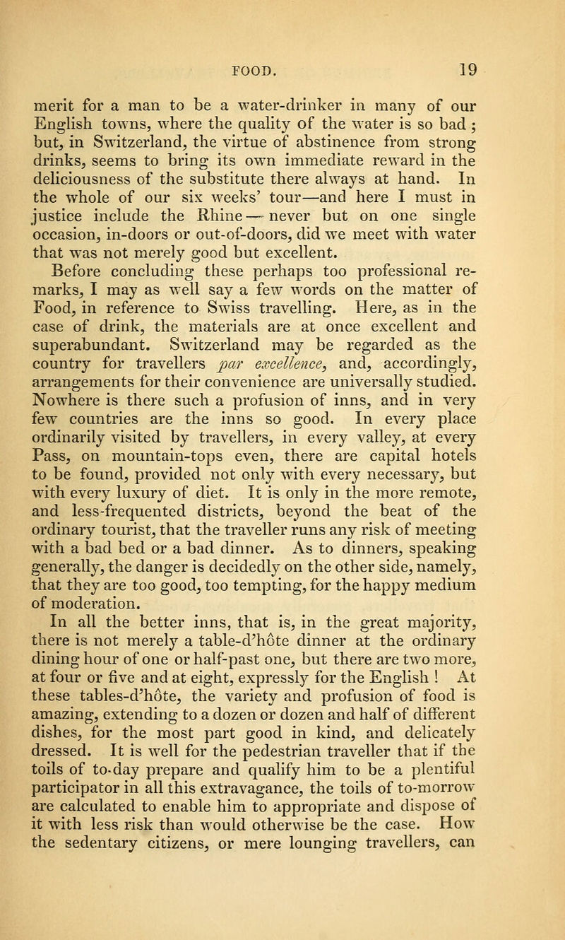 merit for a man to be a water-drinker in many of our English towns, where the quaUty of the water is so bad ; but_, in Switzerland, the virtue of abstinence from strong drinks, seems to bring its own immediate reward in the deliciousness of the substitute there always at hand. In the whole of our six weeks' tour—and here I must in justice include the Rhine —- never but on one single occasion, in-doors or out-of-doors, did we meet with water that was not merely good but excellent. Before concluding these perhaps too professional re- marks_, I may as well say a few words on the matter of Food, in reference to Swdss travelling. Here, as in the case of drink, the materials are at once excellent and superabundant. Switzerland may be regarded as the country for travellers par excellence, and, accordingly, arrangements for their convenience are universally studied. Nowhere is there such a profusion of inns, and in very few countries are the inns so good. In every place ordinarily visited by travellers, in every valley, at every Pass, on mountain-tops even, there are capital hotels to be found, provided not only with every necessary, but with every luxury of diet. It is only in the more remote, and less-frequented districts, beyond the beat of the ordinary tourist, that the traveller runs any risk of meeting with a bad bed or a bad dinner. As to dinners, speaking generally, the danger is decidedly on the other side, namely^ that they are too good^ too tempting, for the happy medium of moderation. In all the better inns, that is, in the great majority, there is not merely a table-d'hote dinner at the ordinary dining hour of one or half-past one, but there are two more, at four or five and at eight, expressly for the English ! At these tables-d^hote, the variety and profusion of food is amazing, extending to a dozen or dozen and half of different dishes, for the most part good in kind, and delicately dressed. It is well for the pedestrian traveller that if the toils of to-day prepare and qualify him to be a plentiful participator in all this extravagance, the toils of to-morrow- are calculated to enable him to appropriate and dispose of it with less risk than would otherwise be the case. How the sedentary citizens, or mere lounging travellers, can
