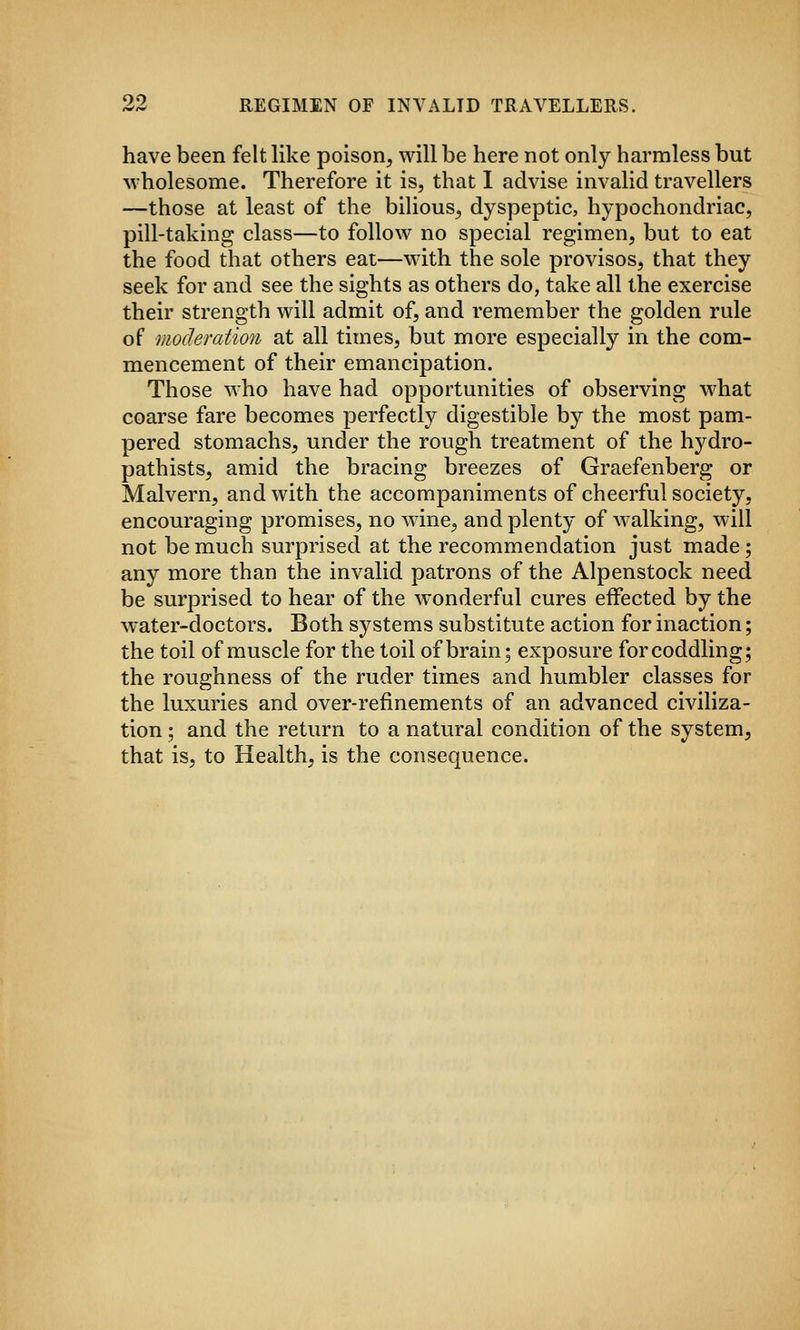 have been felt like poison, will be here not only harmless but wholesome. Therefore it is, that I advise invalid travellers —those at least of the bilious, dyspeptic, hypochondriac, pill-taking class—to follow no special regimen, but to eat the food that others eat—with the sole provisos, that they seek for and see the sights as others do, take all the exercise their strength will admit of, and remember the golden rule of moderation at all times, but more especially in the com- mencement of their emancipation. Those who have had opportunities of observing what coarse fare becomes perfectly digestible by the most pam- pered stomachs, under the rough treatment of the hydro- pathists, amid the bracing breezes of Graefenberg or Malvern, and with the accompaniments of cheerful society, encouraging promises, no wine^ and plenty of walking, will not be much surprised at the recommendation just made; any more than the invalid patrons of the Alpenstock need be surprised to hear of the wonderful cures effected by the water-doctors. Both systems substitute action for inaction; the toil of muscle for the toil of brain; exposure for coddling; the roughness of the ruder times and humbler classes for the luxuries and over-refinements of an advanced civiliza- tion ; and the return to a natural condition of the system, that is, to Health, is the consequence.