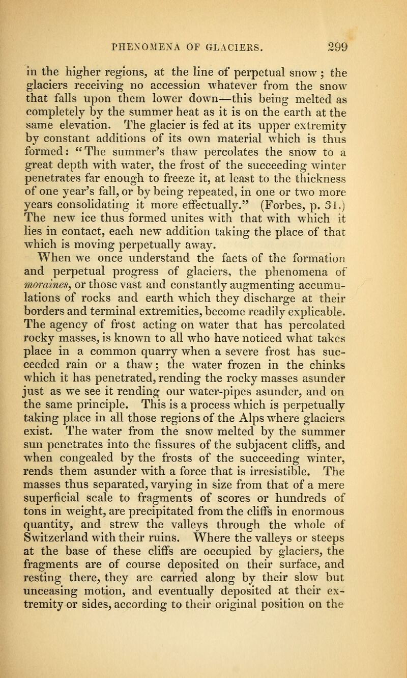 in the higher regions, at the line of perpetual snow ; the glaciers receiving no accession whatever from the snow that falls upon them lower down—this being melted as completely by the summer heat as it is on the earth at the same elevation. The glacier is fed at its upper extremity by constant additions of its own material which is thus formed: The summer's thaw percolates the snow to a great depth with water, the frost of the succeeding winter penetrates far enough to freeze it, at least to the thickness of one year's fall, or by being repeated, in one or two more years consolidating it more eifectually.'^ (Forbes, p. 31,) The new ice thus formed unites with that with which it lies in contact, each new addition taking the place of that which is moving perpetually away. When we once understand the facts of the formation and perpetual progress of glaciers, the phenomena of moraines, or those vast and constantly augmenting accumu- lations of rocks and earth which they discharge at their borders and terminal extremities, become readily explicable. The agency of frost acting on water that has percolated rocky masses, is known to all who have noticed what takes place in a common quarry when a severe frost has suc- ceeded rain or a thaw; the water frozen in the chinks which it has penetrated, rending the rocky masses asunder just as we see it rending our water-pipes asunder, and on the same principle. This is a process which is perpetually taking place in all those regions of the Alps where glaciers exist. The water from the snow melted by the summer sun penetrates into the fissures of the subjacent cliffs, and when congealed by the frosts of the succeeding winter, rends them asunder with a force that is irresistible. The masses thus separated, varying in size from that of a mere superficial scale to fragments of scores or hundreds of tons in weight, are precipitated from the cliffs in enormous quantity, and strew the valleys through the whole of Switzerland with their ruins. Where the valleys or steeps at the base of these cliffs are occupied by glaciers, the fragments are of course deposited on their surface, and resting there, they are carried along by their slow but unceasing motion, and eventually deposited at their ex- tremity or sides, according to their original position on the