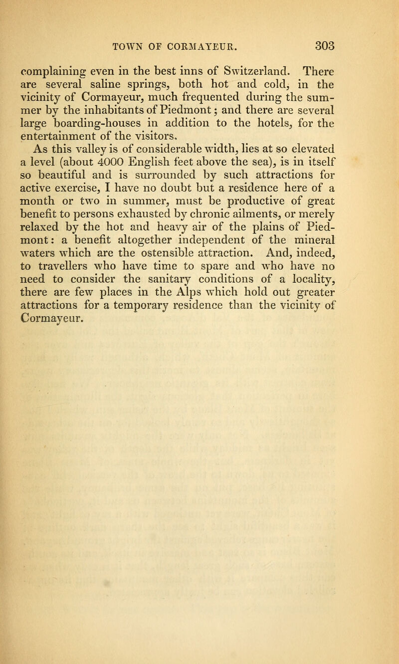 complaining even in the best inns of Switzerland. There are several saline springs, both hot and cold, in the vicinity of Cormayeur, much frequented during the sum- mer by the inhabitants of Piedmont; and there are several large boarding-houses in addition to the hotels, for the entertainment of the visitors. As this valley is of considerable width, lies at so elevated a level (about 4000 English feet above the sea), is in itself so beautiful and is surrounded by such attractions for active exercise, I have no doubt but a residence here of a month or tw^o in summer, must be productive of great benefit to persons exhausted by chronic ailments, or merely relaxed by the hot and heavy air of the plains of Pied- mont : a benefit altogether independent of the mineral waters w^hich are the ostensible attraction. And, indeed, to travellers who have time to spare and w^ho have no need to consider the sanitary conditions of a locality, there are few places in the Alps which hold out greater attractions for a temporary residence than the vicinity of Cormayeur.