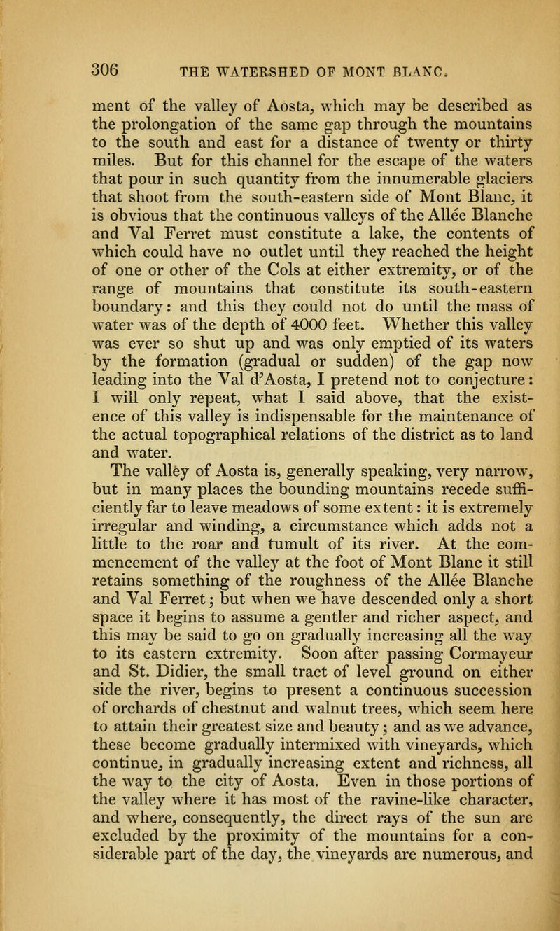ment of the valley of Aosta, which may be described as the prolongation of the same gap through the mountains to the south and east for a distance of twenty or thirty miles. But for this channel for the escape of the waters that pour in such quantity from the innumerable glaciers that shoot from the south-eastern side of Mont Blanc^ it is obvious that the continuous valleys of the Allee Blanche and Val Ferret must constitute a lake^ the contents of which could have no outlet until they reached the height of one or other of the Cols at either extremity, or of the range of mountains that constitute its south-eastern boundary: and this they could not do until the mass of water was of the depth of 4000 feet. Whether this valley was ever so shut up and was only emptied of its waters by the formation (gradual or sudden) of the gap now leading into the Val d'Aosta, I pretend not to conjecture: I will only repeat, what I said above, that the exist- ence of this valley is indispensable for the maintenance of the actual topographical relations of the district as to land and water. The valley of Aosta is, generally speaking, very narrow^, but in many places the bounding mountains recede suffi- ciently far to leave meadows of some extent: it is extremely irregular and winding, a circumstance which adds not a little to the roar and tumult of its river. At the com- mencement of the valley at the foot of Mont Blanc it still retains something of the roughness of the Allee Blanche and Val Ferret; but when we have descended only a short space it begins to assume a gentler and richer aspect, and this may be said to go on gradually increasing all the way to its eastern extremity. Soon after passing Cormayeur and St. Didier, the small tract of level ground on either side the river, begins to present a continuous succession of orchards of chestnut and w alnut trees, which seem here to attain their greatest size and beauty; and as we advance, these become gradually intermixed with vineyards, which continue, in gradually increasing extent and richness, all the way to the city of Aosta. Even in those portions of the valley where it has most of the ravine-like character, and where, consequently, the direct rays of the sun are excluded by the proximity of the mountains for a con- siderable part of the day, the vineyards are numerous, and