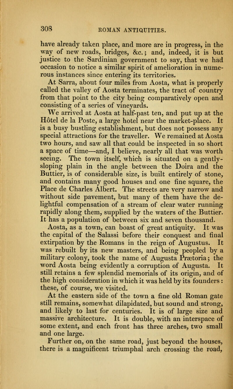 have already taken place, and more are in progress, in the way of new roads, bridges, &c.; and, indeed, it is but justice to the Sardinian government to say, that we had occasion to notice a similar spirit of amelioration in nume- rous instances since entering its territories. At Sarra, about four miles from Aosta, what is properly called the valley of Aosta terminates, the tract of country from that point to the city being comparatively open and consisting of a series of vineyards. We arrived at Aosta at half-past ten, and put up at the Hotel de la Poste, a large hotel near the market-place. It is a busy bustling estabhshment, but does not possess any special attractions for the traveller. We remained at Aosta two hours, and saw all that could be inspected in so short a space of time—and, I believe, nearly all that was worth seeing. The town itself, which is situated on a gently- sloping plain in the angle between the Doira and the Buttier, is of considerable size, is built entirely of stone, and contains many good houses and one fine square, the Place de Charles Albert. The streets are very narrow and without side pavement, but many of them have the de- lightful compensation of a stream of clear water running rapidly along them, supphed by the waters of the Buttier. It has a population of between six and seven thousand. Aosta, as a town, can boast of great antiquity. It was the capital of the Salassi before their conquest and final extirpation by the Romans in the reign of Augustus. It was rebuilt by its new masters, and being peopled by a military colony, took the name of Augusta Praetoria; the word Aosta being evidently a corruption of Augusta. It still retains a few splendid memorials of its origin, and of the high consideration in which it was held by its founders: these, of course, we visited. At the eastern side of the town a fine old Roman gate stiU remains, somewhat dilapidated, but sound and strong, and likely to last for centuries. It is of large size and massive architecture. It is double, with an interspace of some extent, and each front has three arches, two small and one large. Further on, on the same road, just beyond the houses, there is a magnificent triumphal arch crossing the road,