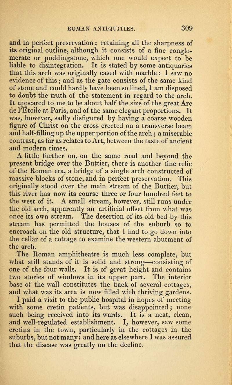 and in perfect preservation; retaining all the sharpness of its original outline, although it consists of a fine conglo- merate or puddingstone, which one would expect to be liable to disintegration. It is stated by some antiquaries that this arch was originally cased with marble : I saw no evidence of this; and as the gate consists of the same kind of stone and could hardly have been so lined, I am disposed to doubt the truth of the statement in regard to the arch. It appeared to me to be about half the size of the great Arc de PEtoile at Paris, and of the same elegant proportions. It was, however, sadly disfigured by having a coarse wooden figure of Christ on the cross erected on a transverse beam and half-filling up the upper portion of the arch; a miserable contrast, as far as relates to Art, between the taste of ancient and modern times. A little further on, on the same road and beyond the present bridge over the Buttier, there is another fine relic of the Roman era, a bridge of a single arch constructed of massive blocks of stone, and in perfect preservation. This originally stood over the main stream of the Buttier, but this river has now its course three or four hundred feet to the west of it. A small stream, however, still runs under the old arch, apparently an artificial offset from what was once its own stream. The desertion of its old bed by this stream has permitted the houses of the suburb so to encroach on the old structure, that I had to go down into the cellar of a cottage to examine the western abutment of the arch. The Roman amphitheatre is much less complete, but what still stands of it is solid and strong—consisting of one of the four walls. It is of great height and contains two stories of windows in its upper part. The interior base of the wall constitutes the back of several cottages, and what was its area is now filled with thriving gardens. I paid a visit to the public hospital in hopes of meeting with some cretin patients, but was disappointed 5 none such being received into its wards. It is a neat, clean, and well-regulated establishment. I, however, saw some cretins in the town, particularly in the cottages in the suburbs, but not many: and here as elsewhere I was assured that the disease was greatly on the decline.