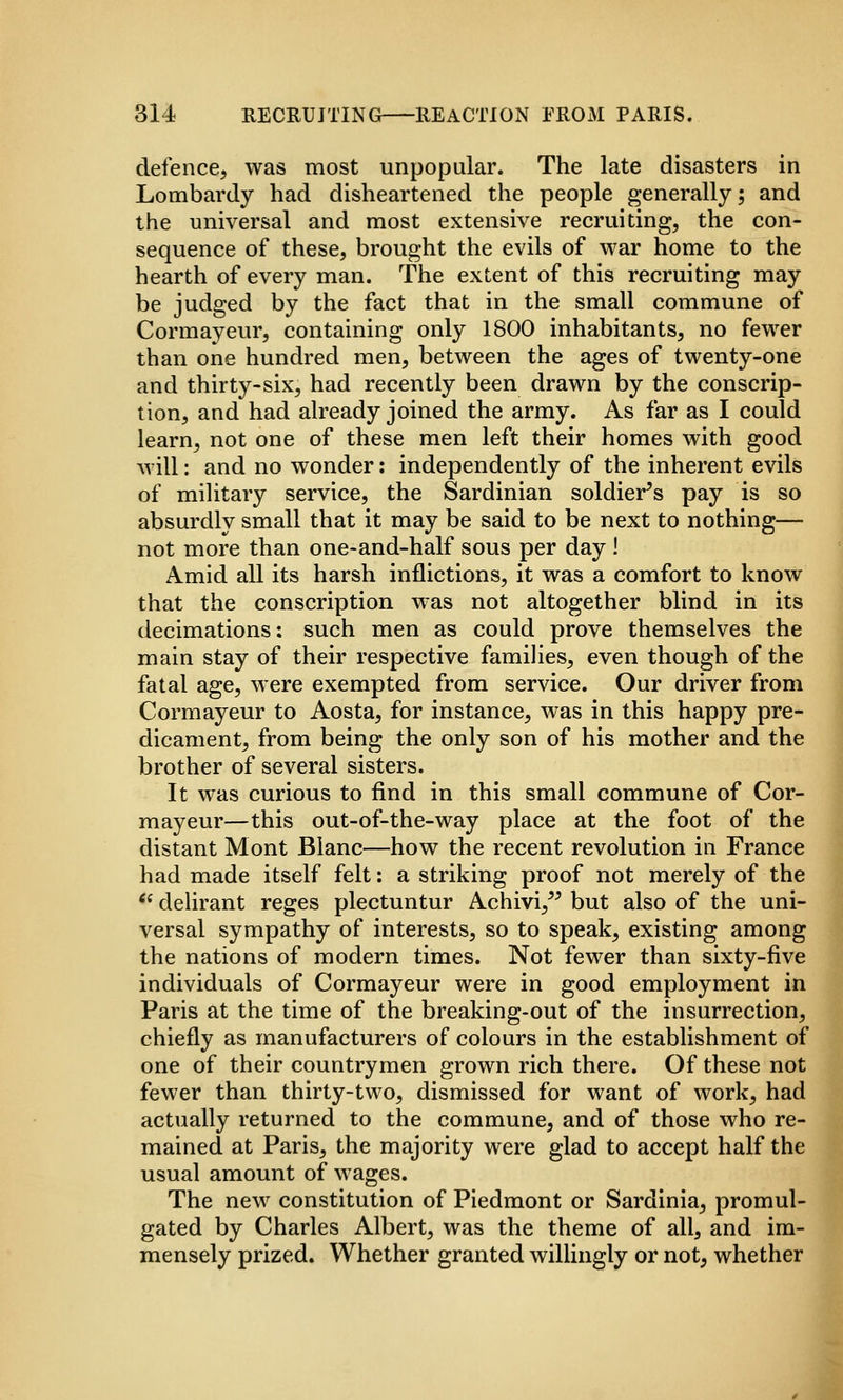defence, was most unpopular. The late disasters in Lombardy had disheartened the people generally; and the universal and most extensive recruiting, the con- sequence of these, brought the evils of war home to the hearth of every man. The extent of this recruiting may be judged by the fact that in the small commune of Cormayeur, containing only 1800 inhabitants, no fewer than one hundred men, between the ages of twenty-one and thirty-six, had recently been drawn by the conscrip- tion, and had already joined the army. As far as I could learn, not one of these men left their homes with good will; and no wonder: independently of the inherent evils of military service, the Sardinian soldier's pay is so absurdly small that it may be said to be next to nothing— not more than one-and-half sous per day ! Amid all its harsh inflictions, it was a comfort to know that the conscription was not altogether blind in its decimations: such men as could prove themselves the main stay of their respective families, even though of the fatal age, were exempted from service. Our driver from Cormayeur to Aosta, for instance, was in this happy pre- dicament, from being the only son of his mother and the brother of several sisters. It was curious to find in this small commune of Cor- mayeur—this out-of-the-way place at the foot of the distant Mont Blanc—how the recent revolution in France had made itself felt: a striking proof not merely of the *^ delirant reges plectuntur Achivi,'' but also of the uni- versal sympathy of interests, so to speak, existing among the nations of modern times. Not fewer than sixty-five individuals of Cormayeur were in good employment in Paris at the time of the breaking-out of the insurrection, chiefly as manufacturers of colours in the establishment of one of their countrymen grown rich there. Of these not fewer than thirty-two, dismissed for want of work, had actually returned to the commune, and of those who re- mained at Paris, the majority were glad to accept half the usual amount of wages. The new constitution of Piedmont or Sardinia, promul- gated by Charles Albert, was the theme of all, and im- mensely prized. Whether granted willingly or not, whether