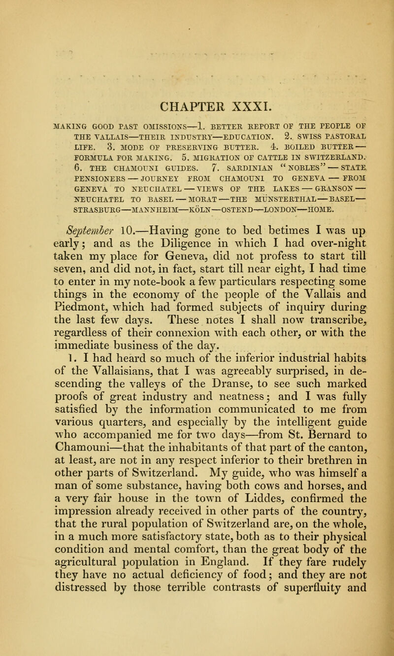 CHAPTER XXXI. MAKING GOOD PAST OMISSIONS—1. BETTEH KEPORT OF THE PEOPLE OF THE YALLAIS—THEIR INDUSTRY—EDUCATION. 2. SWISS PASTORAL LIFE. 3. MODE OF PRESERVING BUTTER. 4. BOILED BUTTER — FORMULA FOR MAKING. 5. MIGRATION OF CATTLE IN SWITZERLAND. 6. THE CHAMOUNI GUIDES. 7- SARDINIAN NOBLES — STATE. PENSIONERS — JOURNEY FROM CHAMOUNI TO GENEVA — FROM GENEVA TO NEUCHATEL VIEWS OF THE LAKES — GRANSON — NEUCHATEL TO BASEL—MORAT THE MUNSTERTHAL — BASEL— STRASBURG—MANNHEIM—KOLN—OSTEND—LONDON—HOME. Sejjtemher lO.—Having gone to bed betimes I was up early; and as the Diligence in which I had over-night taken my place for Geneva, did not profess to start till seven, and did not, in fact, start till near eight, I had time to enter in my note-book a few particulars respecting some things in the economy of the people of the Vallais and Piedmont, which had formed subjects of inquiry during the last few days. These notes I shall now transcribe, regardless of their connexion with each other, or with the immediate business of the day. 1. I had heard so much of the inferior industrial habits of the Vallaisians, that I was agreeably stirprised, in de- scending the valleys of the Dranse, to see such marked proofs of great industry and neatness; and I was fully satisfied by the information communicated to me from various quarters, and especially by the intelligent guide who accompanied me for two days—from St. Bernard to Chamouni—that the inhabitants of that part of the canton, at least, are not in any respect inferior to their brethren in other parts of Switzerland. My guide, who was himself a man of some substance, having both cows and horses, and a very fair house in the town of Liddes, confirmed the impression already received in other parts of the country, that the rural population of Switzerland are, on the whole, in a much more satisfactory state, both as to their physical condition and mental comfort, than the great body of the agricultural population in England. If they fare rudely they have no actual deficiency of food; and they are not distressed by those terrible contrasts of superfluity and