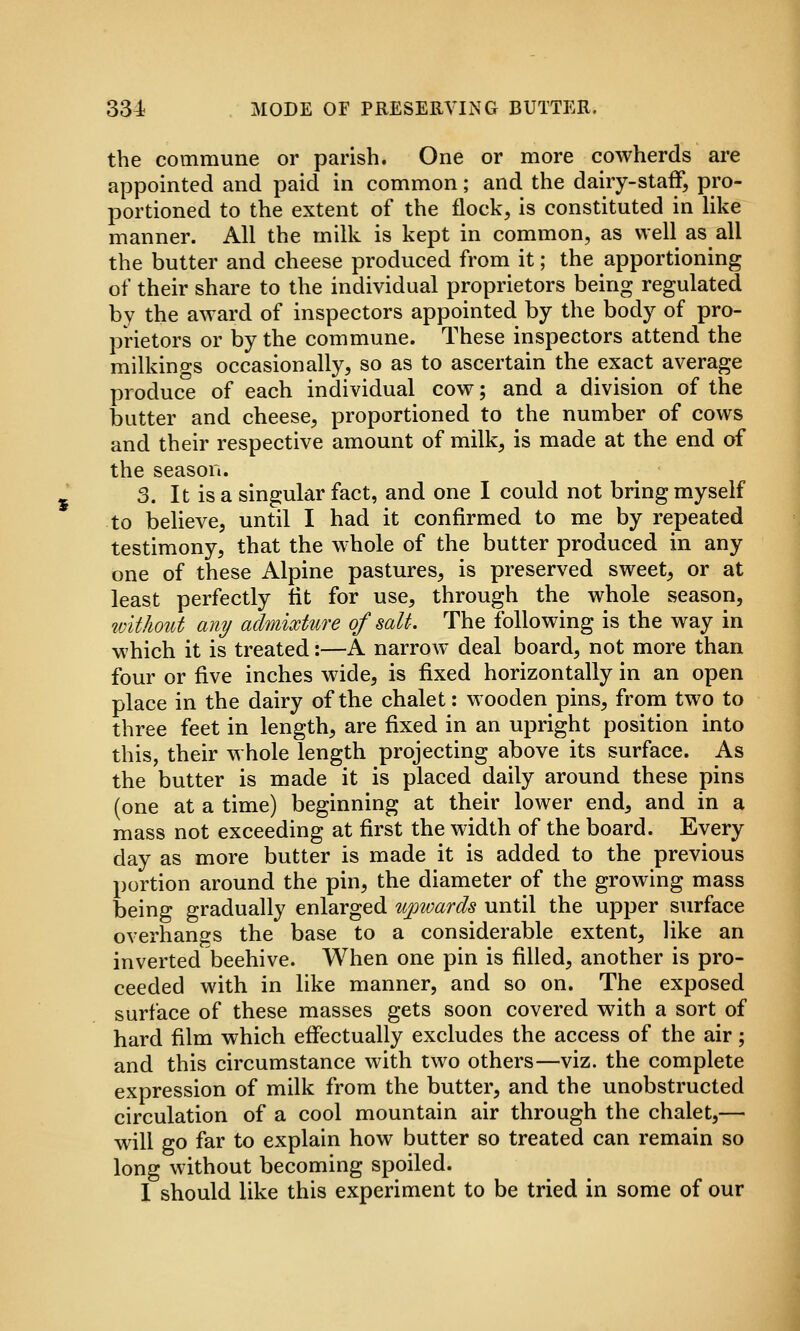 331 MODE OF PRESERVING BUTTER. the commune or parish. One or more cowherds are appointed and paid in common; and the dairy-staff, pro- portioned to the extent of the flock, is constituted in like manner. All the milk is kept in common, as well as all the butter and cheese produced from it; the apportioning of their share to the individual proprietors being regulated by the award of inspectors appointed by the body of pro- prietors or by the commune. These inspectors attend the milkings occasionally, so as to ascertain the exact average produce of each individual cow; and a division of the butter and cheese, proportioned to the number of cows and their respective amount of milk, is made at the end of the season. 3. It is a singular fact, and one I could not bring myself to believe, until I had it confirmed to me by repeated testimony, that the whole of the butter produced in any one of these Alpine pastures, is preserved sweety or at least perfectly fit for use, through the whole season, without any admixture of salt. The following is the way in which it is treated:—A narrow deal board, not more than four or five inches wide, is fixed horizontally in an open place in the dairy of the chalet: wooden pins, from two to three feet in length, are fixed in an upright position into this, their whole length projecting above its surface. As the butter is made it is placed daily around these pins (one at a time) beginning at their lower end, and in a mass not exceeding at first the width of the board. Every day as more butter is made it is added to the previous portion around the pin, the diameter of the growing mass being gradually enlarged tijpwards until the upper surface overhangs the base to a considerable extent, like an inverted beehive. When one pin is filled, another is pro- ceeded with in like manner, and so on. The exposed surface of these masses gets soon covered with a sort of hard film which effectually excludes the access of the air; and this circumstance with two others—viz. the complete expression of milk from the butter, and the unobstructed circulation of a cool mountain air through the chalet,— will go far to explain how butter so treated can remain so long without becoming spoiled. I should like this experiment to be tried in some of our