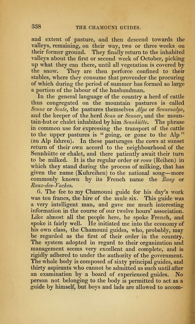 and extent of pasture, and then descend towards the valleys, remaining, on their way, two or three weeks on their former ground. They finally return to the inhabited valleys about the first or second week of October, picking up what they can there, until all vegetation is covered by the snow. They are then perforce confined to their stables, where they consume that provender the procuring of which during the period of summer has formed so large a portion of the labour of the husbandman. In the general language of the country a herd of cattle thus congregated on the mountain pastures is called Senne or Sente, the pastures themselves Alpe or Sennenalpe, and the keeper of the herd Senii or Senner, and the moun- tain-hut or chalet inhabited by him SennhuUe. The phrase in common use for expressing the transport of the cattle to the upper pastures is '^ going, or gone to the Alp '^ (zu Alp fahren). In these pasturages the cows at sunset return of their own accord to the neighbourhood of the Sennhiitte or chalet, and there patiently await their turn to be milked. It is the regular order or rows (Reihen) in which they stand during the process of milking, that has given the name (Kuhreihen) to the national song—more commonly known by its French name the Rang or Ranz-des- Vaches. 6. The fee to my Chamouni guide for his day^s work was ten francs, the hire of the mule six. This guide was a very intelligent man, and gave me much interesting information in the course of our twelve hours^ association. Like almost all the people here, he spoke French, and spoke it fairly well. He initiated me into the economy of his own class, the Chamouni guides, who, probably, may be regarded as the first of their order in the country. The system adopted in regard to their organization and management seems very excellent and complete, and is rigidly adhered to under the authority of the government. The whole body is composed of sixty principal guides, and thirty aspirants who cannot be admitted as such until after an examination by a board of experienced guides. No person not belonging to the body is permitted to act as a guide by himself, but boys and lads are allowed to accom-