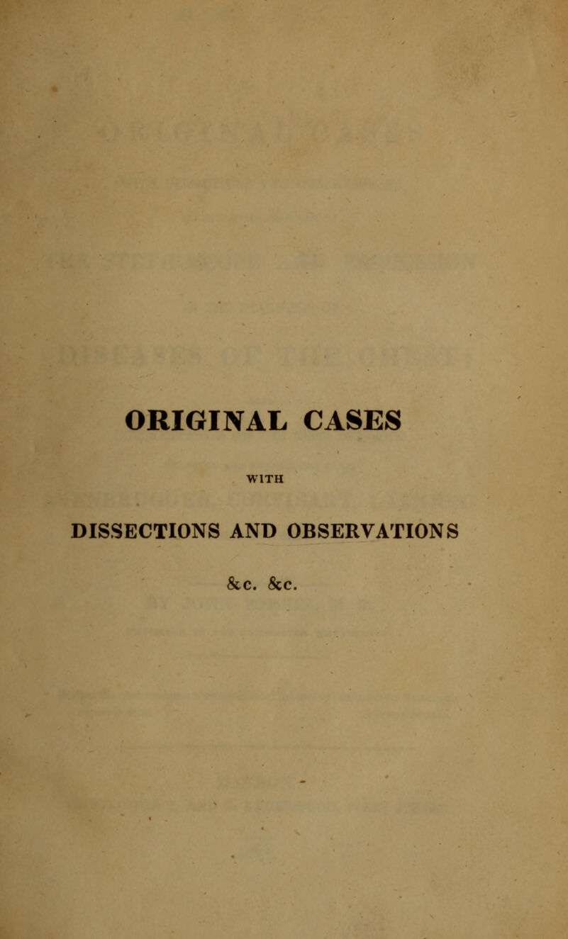 ORIGINAL CASES WITH DISSECTIONS AND OBSERVATIONS &c. &c.