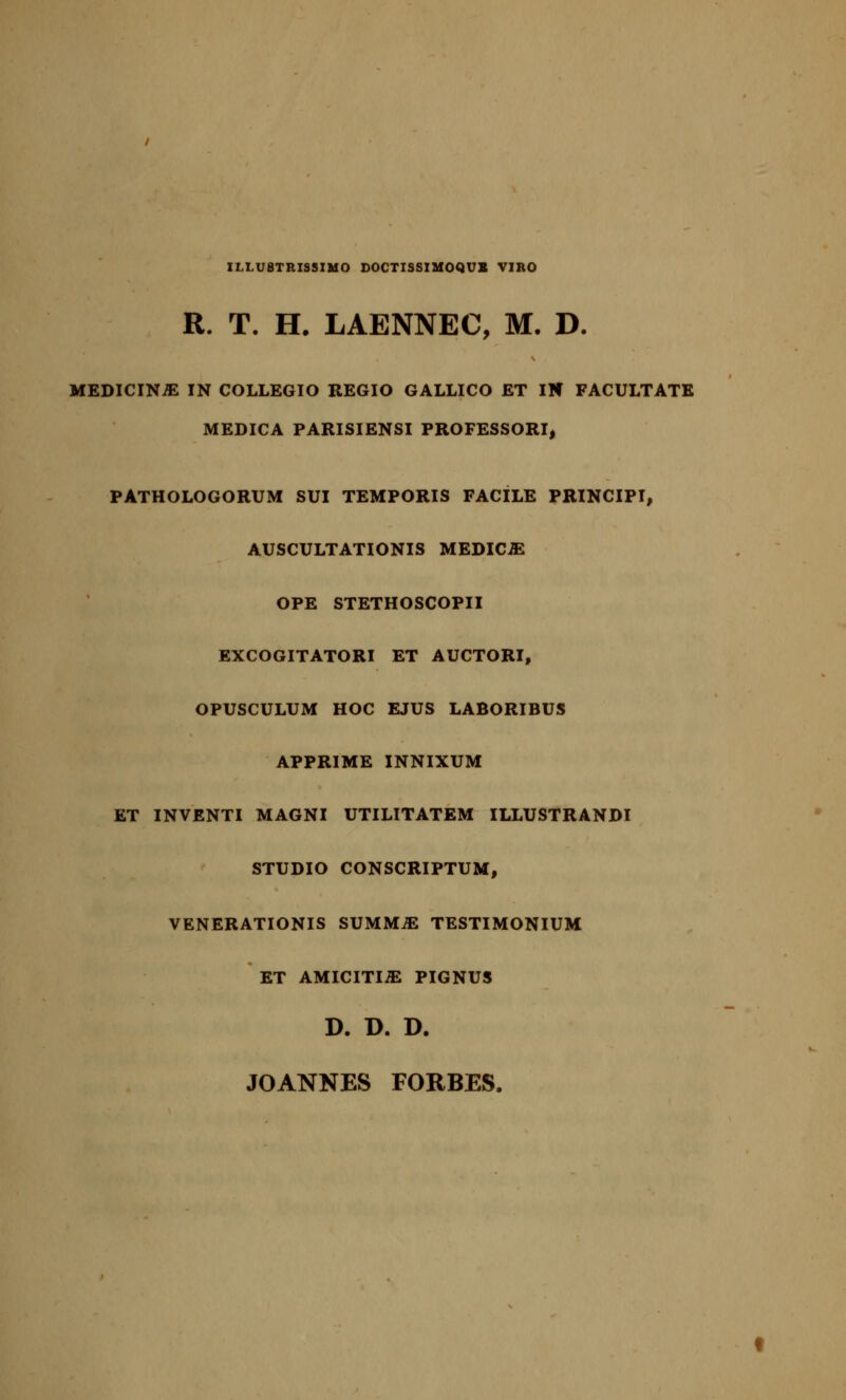 IM.U8TRISSIM0 DOCTISSIMOQUX VIRO R. T. H. LAENNEC, M. D. MEDICINE IN COLLEGIO REGIO GALLICO ET IN FACULTATE MEDICA PARISIENSI PROFESSORI, PATHOLOGORUM SUI TEMPORIS FACILE PRINCIPI, AUSCULTATIONIS MEDICO OPE STETHOSCOPII EXCOGITATORI ET AUCTORI, OPUSCULUM HOC EJUS LABORIBUS APPRIME INNIXUM ET INVENTI MAGNI UTILITATEM ILLUSTRANDI STUDIO CONSCRIPTUM, VENERATIONIS SUMMJE TESTIMONIUM ET AMICITIiE PIGNUS D. D. D. JOANNES FORBES.