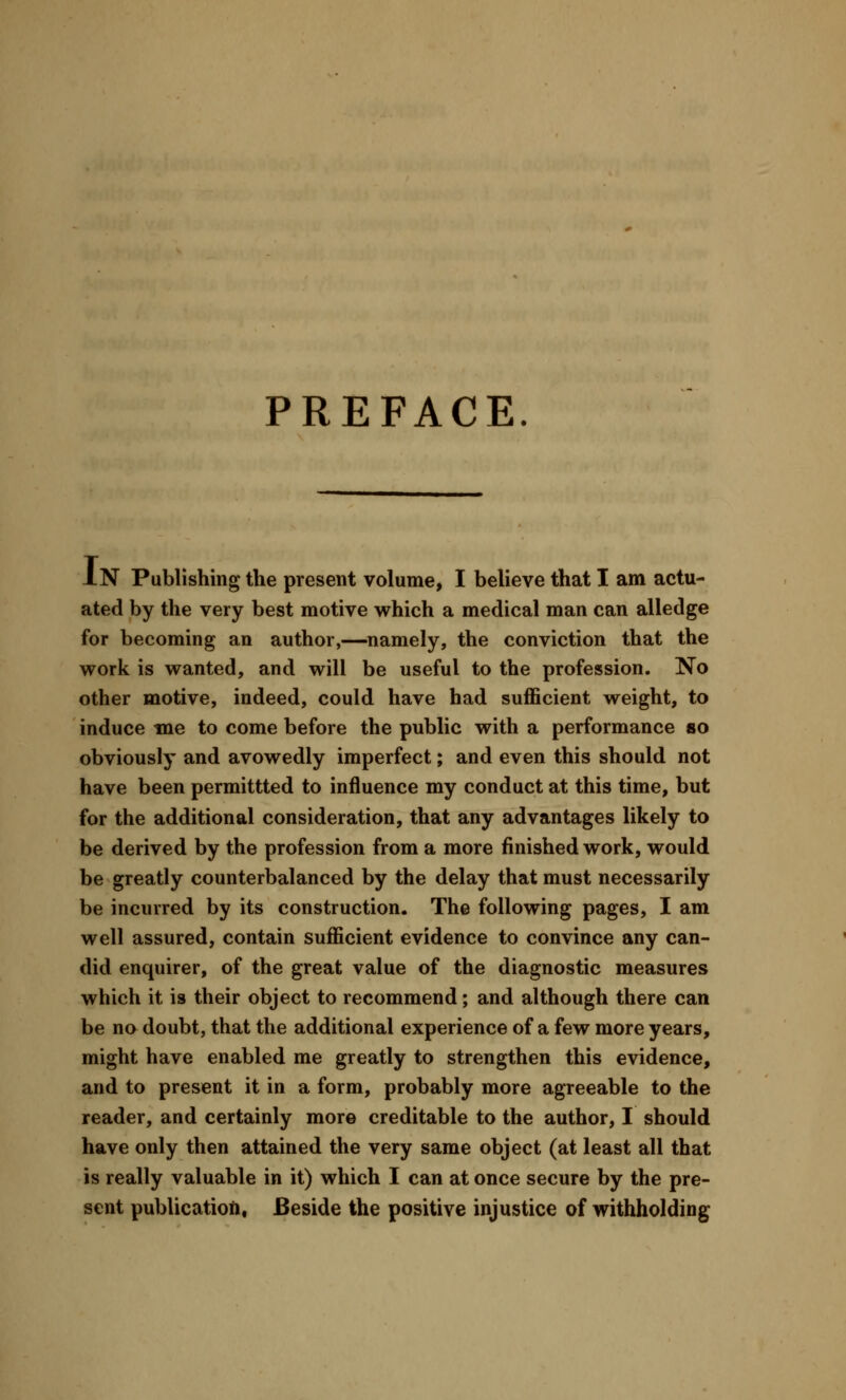 PREFACE. IN Publishing the present volume, I believe that I am actu- ated by the very best motive which a medical man can alledge for becoming an author,—namely, the conviction that the work is wanted, and will be useful to the profession. No other motive, indeed, could have had sufficient weight, to induce me to come before the public with a performance so obviously and avowedly imperfect; and even this should not have been permittted to influence my conduct at this time, but for the additional consideration, that any advantages likely to be derived by the profession from a more finished work, would be greatly counterbalanced by the delay that must necessarily be incurred by its construction. The following pages, I am well assured, contain sufficient evidence to convince any can- did enquirer, of the great value of the diagnostic measures which it is their object to recommend; and although there can be no doubt, that the additional experience of a few more years, might have enabled me greatly to strengthen this evidence, and to present it in a form, probably more agreeable to the reader, and certainly more creditable to the author, I should have only then attained the very same object (at least all that is really valuable in it) which I can at once secure by the pre- sent publication, Beside the positive injustice of withholding