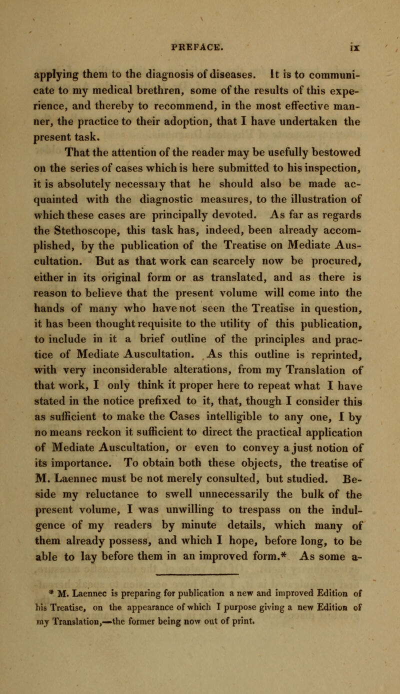 applying them to the diagnosis of diseases. It is to communi- cate to my medical brethren, some of the results of this expe- rience, and thereby to recommend, in the most effective man- ner, the practice to their adoption, that I have undertaken the present task. That the attention of the reader may be usefully bestowed on the series of cases which is here submitted to his inspection, it is absolutely necessaiy that he should also be made ac- quainted with the diagnostic measures, to the illustration of which these cases are principally devoted. As far as regards the Stethoscope, this task has, indeed, been already accom- plished, by the publication of the Treatise on Mediate Aus- cultation. But as that work can scarcely now be procured, either in its original form or as translated, and as there is reason to believe that the present volume will come into the hands of many who have not seen the Treatise in question, it has been thought requisite to the utility of this publication, to include in it a brief outline of the principles and prac- tice of Mediate Auscultation. As this outline is reprinted, with very inconsiderable alterations, from my Translation of that work, I only think it proper here to repeat what I have stated in the notice prefixed to it, that, though I consider this as sufficient to make the Cases intelligible to any one, I by no means reckon it sufficient to direct the practical application of Mediate Auscultation, or even to convey a just notion of its importance. To obtain both these objects, the treatise of M. Laennec must be not merely consulted, but studied. Be- side my reluctance to swell unnecessarily the bulk of the present volume, I was unwilling to trespass on the indul- gence of my readers by minute details, which many of them already possess, and which I hope, before long, to be able to lay before them in an improved form.* As some a- * M. Laennec is preparing for publication a new and improved Edition of his Treatise, on the appearance of which I purpose giving a new Edition of my Translation,—the former being now out of print.