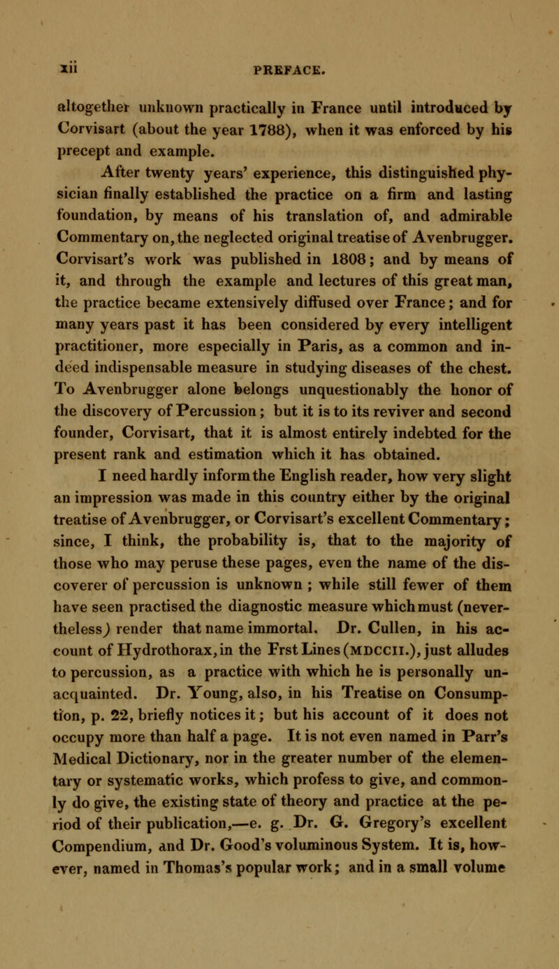 altogether unknown practically in France until introduced by Corvisart (about the year 1788), when it was enforced by his precept and example. After twenty years' experience, this distinguished phy- sician finally established the practice on a firm and lasting foundation, by means of his translation of, and admirable Commentary on, the neglected original treatise of Avenbrugger. Corvisart's work was published in 1808; and by means of it, and through the example and lectures of this great man, the practice became extensively diffused over France; and for many years past it has been considered by every intelligent practitioner, more especially in Paris, as a common and in- deed indispensable measure in studying diseases of the chest. To Avenbrugger alone belongs unquestionably the honor of the discovery of Percussion; but it is to its reviver and second founder, Corvisart, that it is almost entirely indebted for the present rank and estimation which it has obtained. I need hardly inform the English reader, how very slight an impression was made in this country either by the original treatise of Avenbrugger, or Corvisart's excellent Commentary; since, I think, the probability is, that to the majority of those who may peruse these pages, even the name of the dis- coverer of percussion is unknown ; while still fewer of them have seen practised the diagnostic measure which must (never- theless^ render that name immortal. Dr. Cullen, in his ac- count of Hydrothorax, in the Frst Lines (mdccii.), just alludes to percussion, as a practice with which he is personally un- acquainted. Dr. Young, also, in his Treatise on Consump- tion, p. 22, briefly notices it; but his account of it does not occupy more than half a page. It is not even named in Parr's Medical Dictionary, nor in the greater number of the elemen- tary or systematic works, which profess to give, and common- ly do give, the existing state of theory and practice at the pe- riod of their publication,—e. g. Dr. G. Gregory's excellent Compendium, and Dr. Good's voluminous System. It is, how- ever, named in Thomas's popular work; and in a small volume