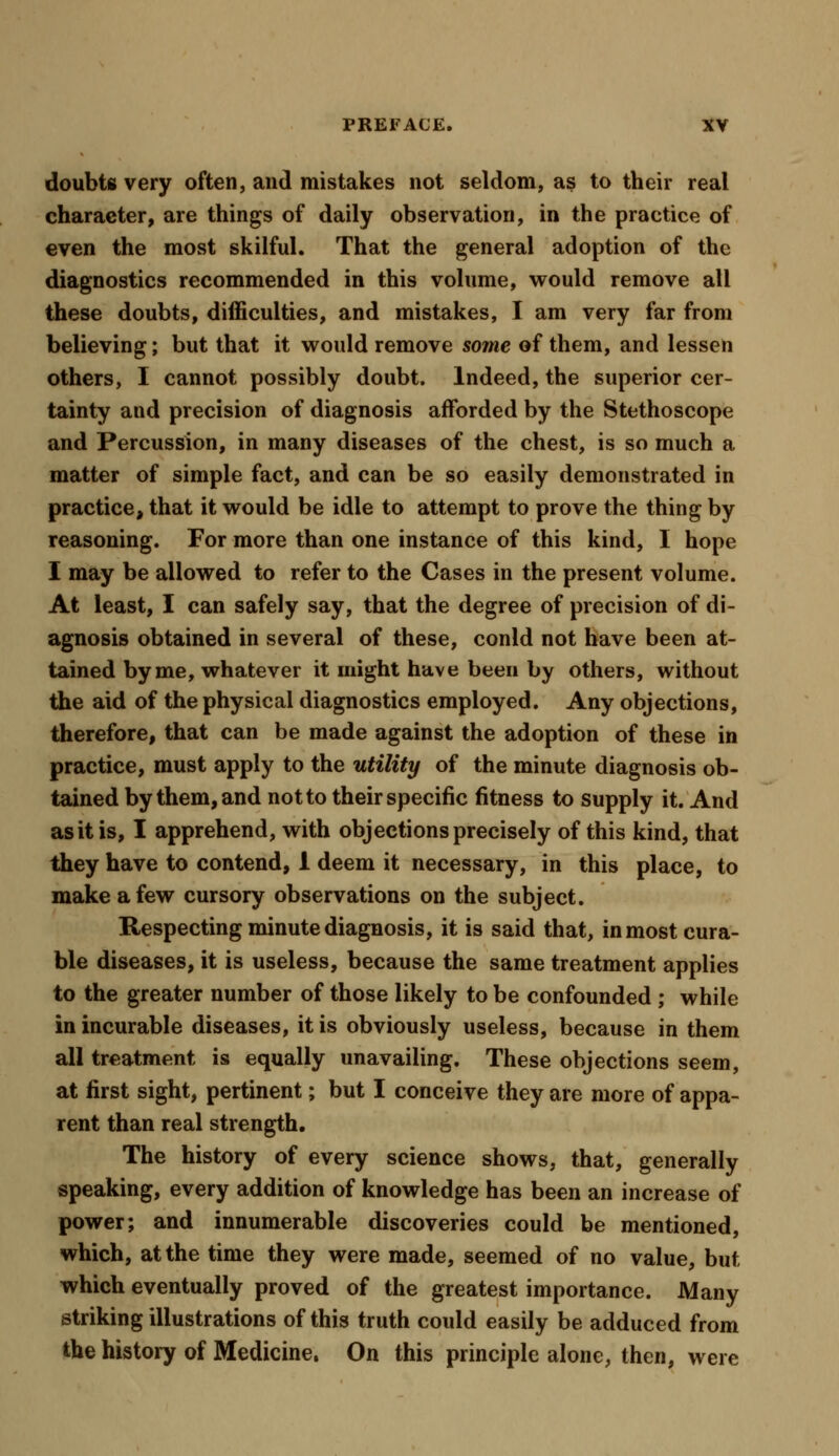 doubts very often, and mistakes not seldom, as to their real character, are things of daily observation, in the practice of even the most skilful. That the general adoption of the diagnostics recommended in this volume, would remove all these doubts, difficulties, and mistakes, I am very far from believing; but that it would remove some of them, and lessen others, I cannot possibly doubt. Indeed, the superior cer- tainty and precision of diagnosis afforded by the Stethoscope and Percussion, in many diseases of the chest, is so much a matter of simple fact, and can be so easily demonstrated in practice, that it would be idle to attempt to prove the thing by reasoning. For more than one instance of this kind, I hope I may be allowed to refer to the Cases in the present volume. At least, I can safely say, that the degree of precision of di- agnosis obtained in several of these, conld not have been at- tained by me, whatever it might have been by others, without the aid of the physical diagnostics employed. Any objections, therefore, that can be made against the adoption of these in practice, must apply to the utility of the minute diagnosis ob- tained by them, and not to their specific fitness to supply it. And as it is, I apprehend, with objections precisely of this kind, that they have to contend, 1 deem it necessary, in this place, to make a few cursory observations on the subject. Respecting minute diagnosis, it is said that, in most cura- ble diseases, it is useless, because the same treatment applies to the greater number of those likely to be confounded ; while in incurable diseases, it is obviously useless, because in them all treatment is equally unavailing. These objections seem, at first sight, pertinent; but I conceive they are more of appa- rent than real strength. The history of every science shows, that, generally speaking, every addition of knowledge has been an increase of power; and innumerable discoveries could be mentioned, which, at the time they were made, seemed of no value, but which eventually proved of the greatest importance. Many striking illustrations of this truth could easily be adduced from the history of Medicine. On this principle alone, then, were