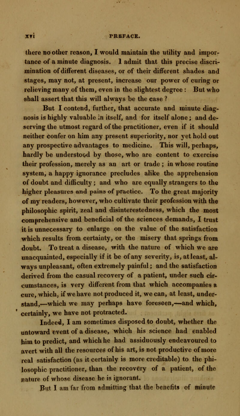 there no other reason, I would maintain the utility and impor- tance of a minute diagnosis. 1 admit that this precise discri- mination of different diseases, or of their different shades and stages, may not, at present, increase our power of curing or relieving many of them, even in the slightest degree : But who shall assert that this will always be the case ? But I contend, further, that accurate and minute diag- nosis is highly valuable in itself, and for itself alone; and de- serving the utmost regard of the practitioner, even if it should neither confer on him any present superiority, nor yet hold out any prospective advantages to medicine. This will, perhaps, hardly be understood by those, who are content to exercise their profession, merely as an art or trade ; in whose routine system, a happy ignorance precludes alike the apprehension of doubt and difficulty; and who are equally strangers to the higher pleasures and pains of practice. To the great majority of my readers, however, who cultivate their profession with the philosophic spirit, zeal and disinterestedness, which the most comprehensive and beneficial of the sciences demands, I trust it is unnecessary to enlarge on the value of the satisfaction which results from certainty, or the misery that springs from doubt. To treat a disease, with the nature of which we are unacquainted, especially if it be of any severity, is, at least, al- ways unpleasant, often extremely painful; and the satisfaction derived from the casual recovery of a patient, under such cir- cumstances, is very different from that which accompanies a cure, which, if we have not produced it, we can, at least, under- stand,—which we may perhaps have foreseen,—and which, certainly, we have not protracted. Indeed, I am sometimes disposed to doubt, whether the untoward event of a disease, which his science had enabled him to predict, and which he had assiduously endeavoured to avert with all the resources of his art, is not productive of more real satisfaction (as it certainly is more creditable) to the phi- losophic practitioner, than the recovery of a patient, of the nature of whose disease he is ignorant. Put I am far from admitting that the benefits of minute